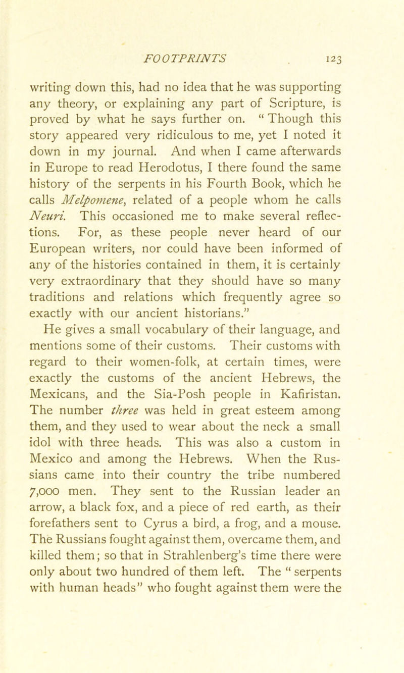 writing down this, had no idea that he was supporting any theory, or explaining any part of Scripture, is proved by what he says further on. “ Though this story appeared very ridiculous to me, yet I noted it down in my journal. And when I came afterwards in Europe to read Herodotus, I there found the same history of the serpents in his Fourth Book, which he calls Melpomene, related of a people whom he calls Neuri. This occasioned me to make several reflec- tions. For, as these people never heard of our European writers, nor could have been informed of any of the histories contained in them, it is certainly very extraordinary that they should have so many traditions and relations which frequently agree so exactly with our ancient historians.” He gives a small vocabulary of their language, and mentions some of their customs. Their customs with regard to their women-folk, at certain times, were exactly the customs of the ancient Hebrews, the Mexicans, and the Sia-Posh people in Kafiristan. The number three was held in great esteem among them, and they used to wear about the neck a small idol with three heads. This was also a custom in Mexico and among the Hebrews. When the Rus- sians came into their country the tribe numbered 7,000 men. They sent to the Russian leader an arrow, a black fox, and a piece of red earth, as their forefathers sent to Cyrus a bird, a frog, and a mouse. The Russians fought against them, overcame them, and killed them; so that in Strahlenberg’s time there were only about two hundred of them left. The “ serpents with human heads” who fought against them were the