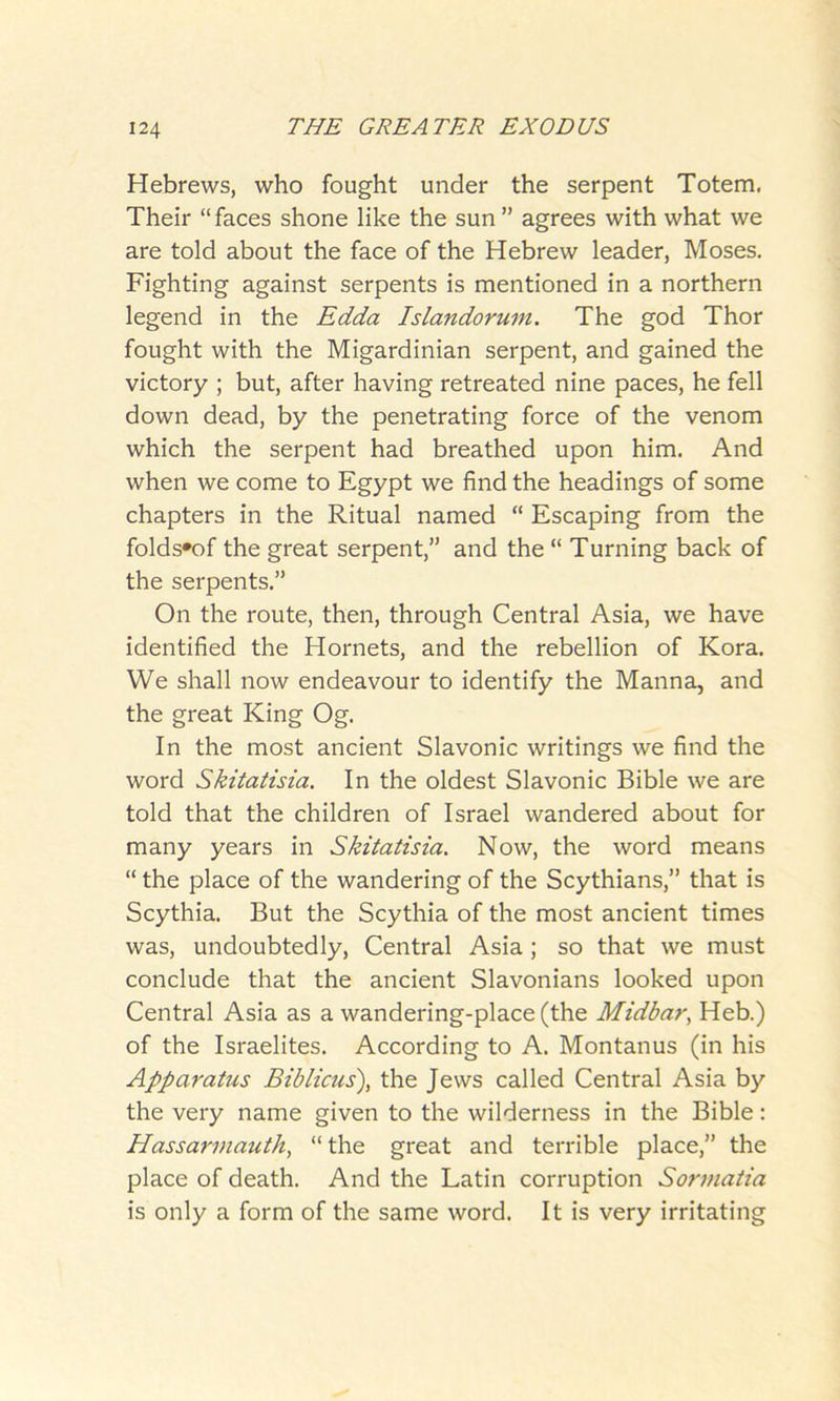 Hebrews, who fought under the serpent Totem. Their “faces shone like the sun ” agrees with what we are told about the face of the Hebrew leader, Moses. Fighting against serpents is mentioned in a northern legend in the Edda Islandorum. The god Thor fought with the Migardinian serpent, and gained the victory ; but, after having retreated nine paces, he fell down dead, by the penetrating force of the venom which the serpent had breathed upon him. And when we come to Egypt we find the headings of some chapters in the Ritual named “ Escaping from the folds*of the great serpent,” and the “ Turning back of the serpents.” On the route, then, through Central Asia, we have identified the Hornets, and the rebellion of Kora. We shall now endeavour to identify the Manna, and the great King Og. In the most ancient Slavonic writings we find the word Skitatisia. In the oldest Slavonic Bible we are told that the children of Israel wandered about for many years in Skitatisia. Now, the word means “ the place of the wandering of the Scythians,” that is Scythia. But the Scythia of the most ancient times was, undoubtedly, Central Asia; so that we must conclude that the ancient Slavonians looked upon Central Asia as a wandering-place (the Midbar, Heb.) of the Israelites. According to A. Montanus (in his Apparatus Biblicus), the Jews called Central Asia by the very name given to the wilderness in the Bible: Hassarmauth, “ the great and terrible place,” the place of death. And the Latin corruption Sormatia is only a form of the same word. It is very irritating