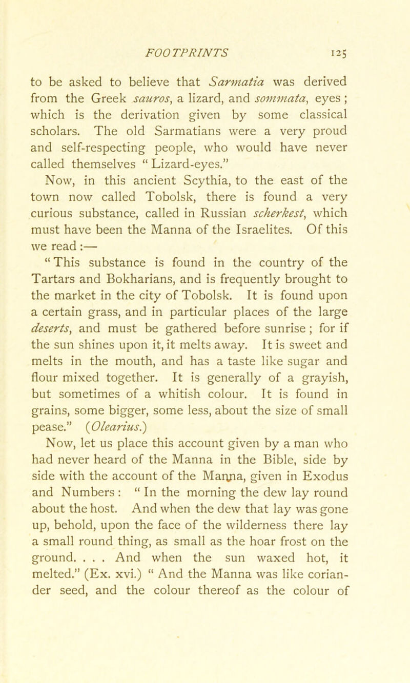 to be asked to believe that Sarmatia was derived from the Greek sauros, a lizard, and sommata, eyes ; which is the derivation given by some classical scholars. The old Sarmatians were a very proud and self-respecting people, who would have never called themselves “ Lizard-eyes.” Now, in this ancient Scythia, to the east of the town now called Tobolsk, there is found a very curious substance, called in Russian scherkest, which must have been the Manna of the Israelites. Of this we read:— “ This substance is found in the country of the Tartars and Bokharians, and is frequently brought to the market in the city of Tobolsk. It is found upon a certain grass, and in particular places of the large deserts, and must be gathered before sunrise; for if the sun shines upon it, it melts away. It is sweet and melts in the mouth, and has a taste like sugar and flour mixed together. It is generally of a grayish, but sometimes of a whitish colour. It is found in grains, some bigger, some less, about the size of small pease.” (Olearius.) Now, let us place this account given by a man who had never heard of the Manna in the Bible, side by side with the account of the Martfia, given in Exodus and Numbers: “ In the morning the dew lay round about the host. And when the dew that lay was gone up, behold, upon the face of the wilderness there lay a small round thing, as small as the hoar frost on the ground. . . . And when the sun waxed hot, it melted.” (Ex. xvi.) “ And the Manna was like corian- der seed, and the colour thereof as the colour of