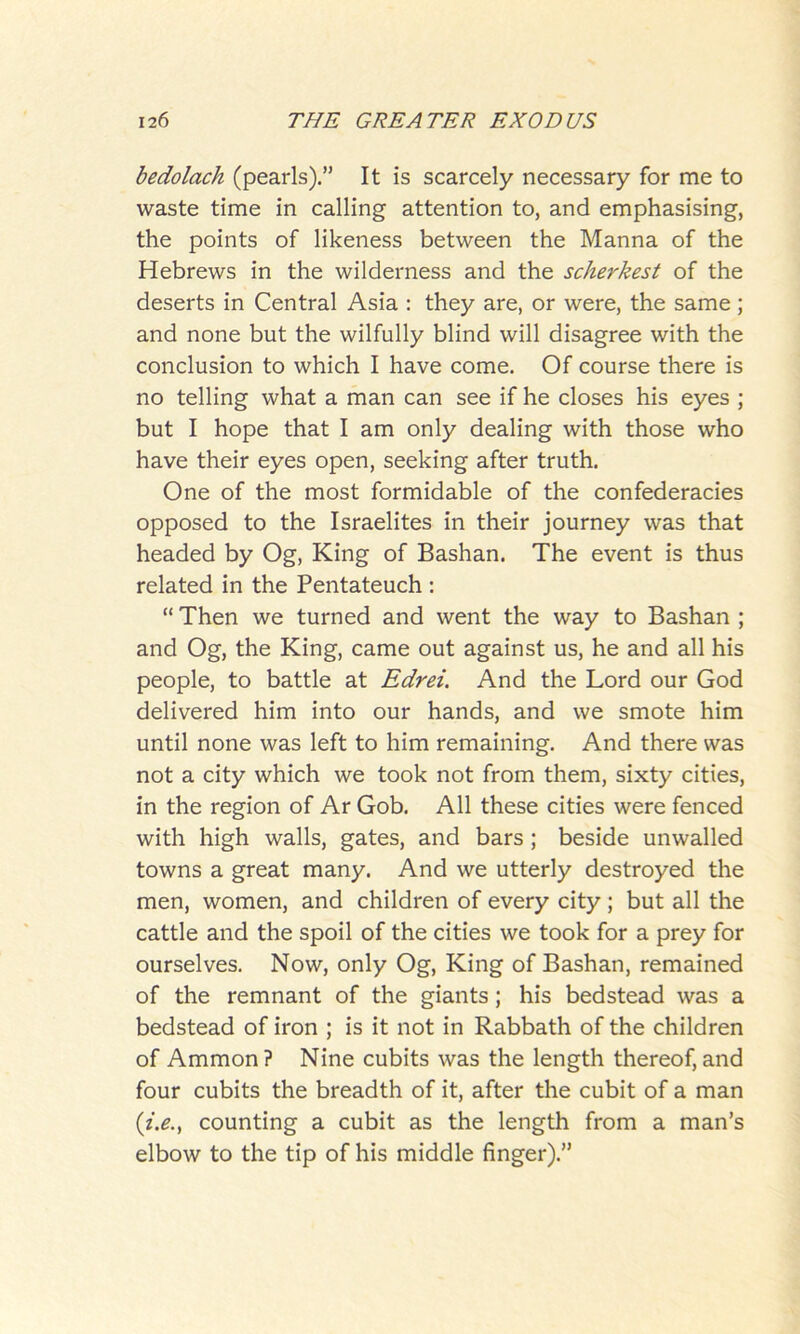 bedolach (pearls).” It is scarcely necessary for me to waste time in calling attention to, and emphasising, the points of likeness between the Manna of the Hebrews in the wilderness and the scherkest of the deserts in Central Asia : they are, or were, the same; and none but the wilfully blind will disagree with the conclusion to which I have come. Of course there is no telling what a man can see if he closes his eyes ; but I hope that I am only dealing with those who have their eyes open, seeking after truth. One of the most formidable of the confederacies opposed to the Israelites in their journey was that headed by Og, King of Bashan. The event is thus related in the Pentateuch : “ Then we turned and went the way to Bashan ; and Og, the King, came out against us, he and all his people, to battle at Edrei. And the Lord our God delivered him into our hands, and we smote him until none was left to him remaining. And there was not a city which we took not from them, sixty cities, in the region of Ar Gob. All these cities were fenced with high walls, gates, and bars ; beside unwalled towns a great many. And we utterly destroyed the men, women, and children of every city; but all the cattle and the spoil of the cities we took for a prey for ourselves. Now, only Og, King of Bashan, remained of the remnant of the giants; his bedstead was a bedstead of iron ; is it not in Rabbath of the children of Ammon? Nine cubits was the length thereof,and four cubits the breadth of it, after the cubit of a man (i.e., counting a cubit as the length from a man’s elbow to the tip of his middle finger).”