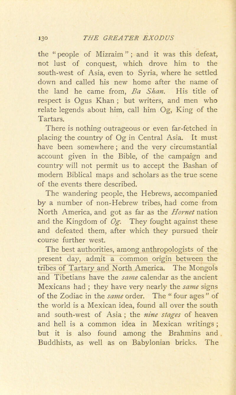 the “ people of Mizraim ” ; and it was this defeat, not lust of conquest, which drove him to the south-west of Asia, even to Syria, where he settled down and called his new home after the name of the land he came from, Ba Shan. His title of respect is Ogus Khan ; but writers, and men who relate legends about him, call him Og, King of the Tartars. There is nothing outrageous or even far-fetched in placing the country of Og in Central Asia. It must have been somewhere; and the very circumstantial account given in the Bible, of the campaign and country will not permit us to accept the Bashan of modern Biblical maps and scholars as the true scene of the events there described. The wandering people, the Hebrews, accompanied by a number of non-Hebrew tribes, had come from North America, and got as far as the Ho7'net nation and the Kingdom of Og. They fought against these and defeated them, after which they pursued their course further west. The best authorities, among anthropologists of the present day, admit a common origin between the tribes of Tartary and North America. The Mongols and Tibetians have the same calendar as the ancient Mexicans had ; they have very nearly the same signs of the Zodiac in the same order. The “ four ages ” of the world is a Mexican idea, found all over the south and south-west of Asia ; the nine stages of heaven and hell is a common idea in Mexican writings ; but it is also found among the Brahmins and Buddhists, as well as on Babylonian bricks. The