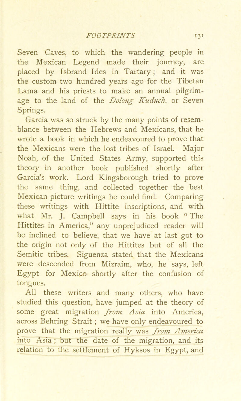 Seven Caves, to which the wandering people in the Mexican Legend made their journey, are placed by Isbrand Ides in Tartary; and it was the custom two hundred years ago for the Tibetan Lama and his priests to make an annual pilgrim- age to the land of the Dolong Kuduck, or Seven Springs. Garcia was so struck by the many points of resem- blance between the Hebrews and Mexicans, that he wrote a book in which he endeavoured to prove that the Mexicans were the lost tribes of Israel. Major Noah, of the United States Army, supported this theory in another book published shortly after Garcia’s work. Lord Kingsborough tried to prove the same thing, and collected together the best Mexican picture writings he could find. Comparing these writings with Hittite inscriptions, and with what Mr. J. Campbell says in his book “ The Hittites in America,” any unprejudiced reader will be inclined to believe, that we have at last got to the origin not only of the Hittites but of all the Semitic tribes. Siguenza stated that the Mexicans were descended from Mizraim, who, he says, left Egypt for Mexico shortly after the confusion of tongues. All these writers and many others, who have studied this question, have jumped at the theory of some great migration from Asia into America, across Behring Strait ; we have only endeavoured to prove that the migration really was from America into Asia ; but the date of the migration, and its relation to the settlement of Hyksos in Egypt, and