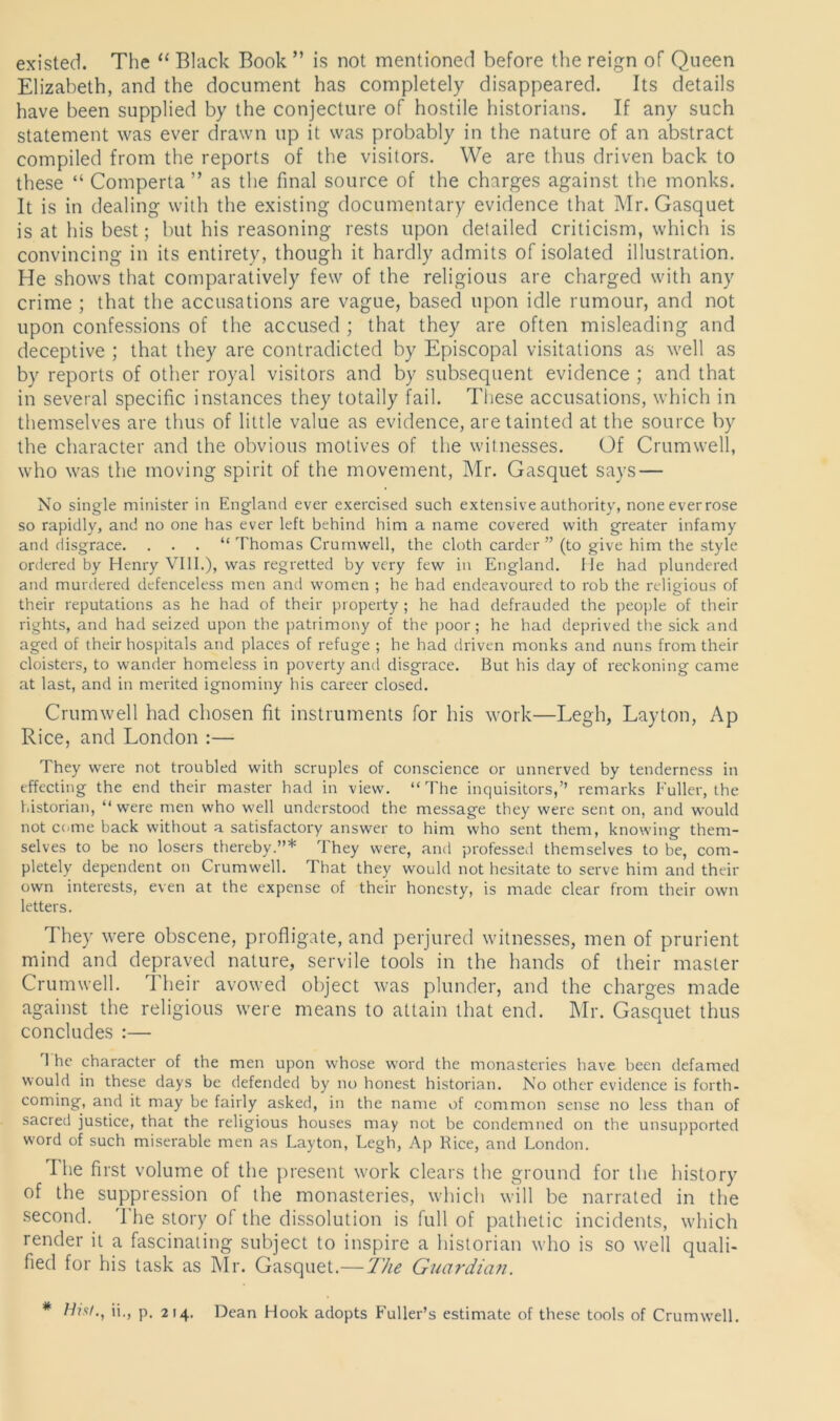 existed. The “ Black Book ” is not mentioned before the reign of Queen Elizabeth, and the document has completely disappeared. Its details have been supplied by the conjecture of hostile historians. If any such statement was ever drawn up it was probably in the nature of an abstract compiled from the reports of the visitors. We are thus driven back to these “ Comperta ” as the final source of the charges against the monks. It is in dealing with the existing documentary evidence that Mr. Gasquet is at his best; but his reasoning rests upon detailed criticism, which is convincing in its entirety, though it hardly admits of isolated illustration. He shows that comparatively few of the religious are charged with any crime ; that the accusations are vague, based upon idle rumour, and not upon confessions of the accused ; that they are often misleading and deceptive ; that they are contradicted by Episcopal visitations as well as by reports of other royal visitors and by subsequent evidence ; and that in several specific instances they totally fail. These accusations, which in themselves are thus of little value as evidence, are tainted at the source by the character and the obvious motives of the witnesses. Of Crumwell, who was the moving spirit of the movement, Mr. Gasquet says — No single minister in England ever exercised such extensive authority, noneeverrose so rapidly, and no one has ever left behind him a name covered with greater infamy and disgrace. . . . “Thomas Crumwell, the cloth carder” (to give him the style ordered by Henry VIII.), was regretted by very few in England. He had plundered and murdered defenceless men and women ; he had endeavoured to rob the religious of their reputations as he had of their property ; he had defrauded the people of their rights, and had seized upon the patrimony of the poor; he had deprived the sick and aged of their hospitals and places of refuge ; he had driven monks and nuns from their cloisters, to wander homeless in poverty and disgrace. But his day of reckoning came at last, and in merited ignominy his career closed. Crumwell had chosen fit instruments for his work—Legh, Layton, Ap Rice, and London :— They were not troubled with scruples of conscience or unnerved by tenderness in effecting the end their master had in view. “The inquisitors,” remarks Fuller, the historian, “ were men who well understood the message they were sent on, and would not come back without a satisfactory answer to him who sent them, knowing them- selves to be no losers thereby.”* They were, and professed themselves to be, com- pletely dependent on Crumwell. That they would not hesitate to serve him and their own interests, even at the expense of their honesty, is made clear from their own letters. They were obscene, profligate, and perjured witnesses, men of prurient mind and depraved nature, servile tools in the hands of their master Crumwell. I heir avowed object was plunder, and the charges made against the religious were means to attain that end. Mr. Gasquet thus concludes :— I he character of the men upon whose word the monasteries have been defamed would in these days be defended by no honest historian. No other evidence is forth- coming, and it may be fairly asked, in the name of common sense no less than of sacred justice, that the religious houses may not be condemned on the unsupported word of such miserable men as Layton, Legh, Ap Rice, and London. The first volume of the present work clears the ground for the history of the suppression of the monasteries, which will be narrated in the second. The story of the dissolution is full of pathetic incidents, which render it a fascinating subject to inspire a historian who is so well quali- fied for his task as Mr. Gasquet.— The Guardian. * His/., ii., p. 214. Dean Hook adopts Fuller’s estimate of these tools of Crumwell.