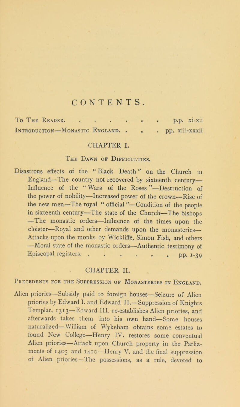 CONTENTS. To The Reader. ...... p.p. xi-xii Introduction—Monastic England. . . . pp. xiii-xxxii CHAPTER I. The Dawn of Difficulties. Disastrous effects of the “ Black Death ” on the Church in England—The country not recovered by sixteenth century— Influence of the “ Wars of the Roses ”—Destruction of the power of nobility—Increased power of the crown—Rise of the new men—The royal “ official ”—Condition of the people in sixteenth century—The state of the Church—The bishops —The monastic orders—Influence of the times upon the cloister—Royal and other demands upon the monasteries— Attacks upon the monks by Wickliffe, Simon Fish, and others —Moral state of the monastic orders—Authentic testimony of Episcopal registers. . . . pp. 1-39 CHAPTER II. Precedents for the Suppression of Monasteries in England. Alien priories—Subsidy paid to foreign houses—Seizure of Alien priories by Edward I. and Edward II.—Suppression of Knights Templar, 1313—Edward III. re-establishes Alien priories, and afterwards takes them into his own hand—Some houses naturalized—William of Wykeham obtains some estates to found New College—Henry IV. restores some conventual Alien priories—Attack upon Church property in the Parlia- ments of 1405 and 1410—Henry V. and the final suppression of Alien priories—The possessions, as a rule, devoted to