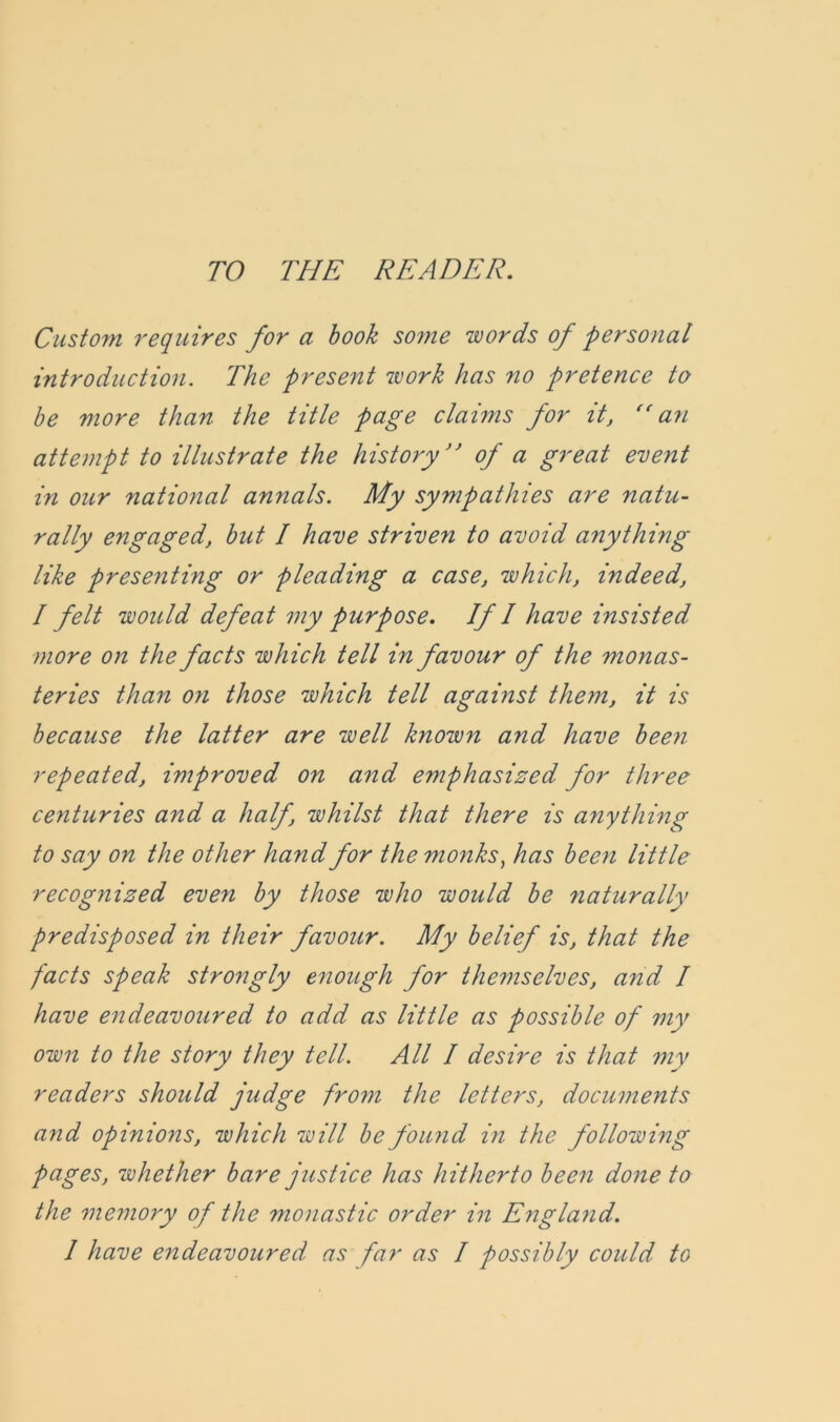 Custom requires for a book some words of personal introduction. The present work has no pretence to be more than the title page claims for it, ((an attempt to illustrate the history” of a great event in our national annals. My sympathies are natu- rally engaged, but I have striven to avoid anything like presenting or pleading a case, which, indeed, I felt would defeat my purpose. If I have insisted more on the facts which tell in favour of the monas- teries than on those which tell against them, it is because the latter are well known and have been repeated, improved on and emphasized for three centuries and a half, whilst that there is anything to say on the other hand for the monks, has been little recognized even by those who would be naturally predisposed in their favour. My belief is, that the facts speak strongly enough for themselves, and I have endeavoured to add as little as possible of my own to the story they tell. All I desire is that my readers should judge froyn the letters, documents and opinions, which will be found in the following pages, whether bare justice has hitherto been done to the memory of the monastic order in England.