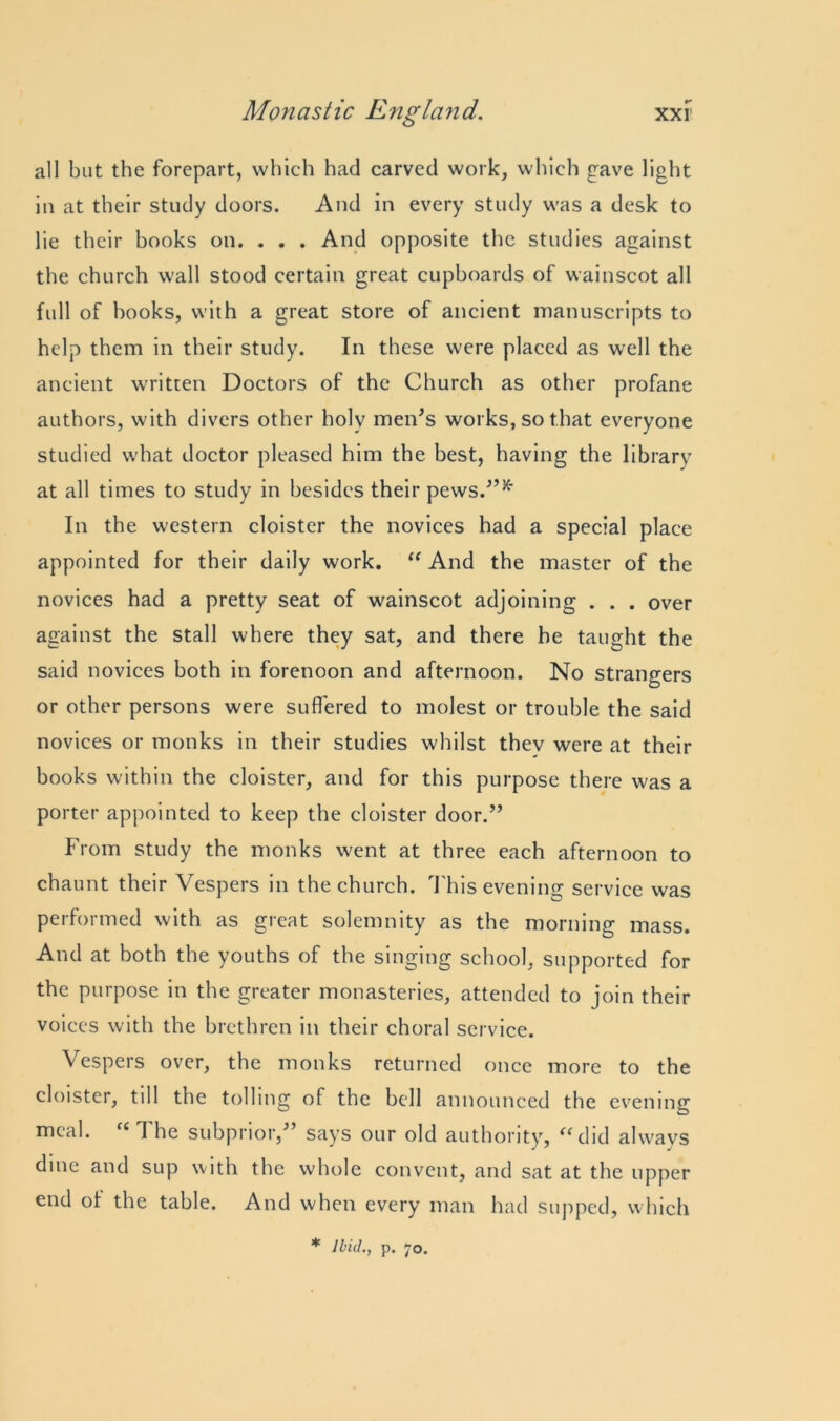 all but the forepart, which had carved work, which gave light in at their study doors. And in every study was a desk to lie their books on. . . . And opposite the studies against the church wall stood certain great cupboards of wainscot all full of books, with a great store of ancient manuscripts to help them in their study. In these were placed as well the ancient written Doctors of the Church as other profane authors, with divers other holy men’s works, so that everyone studied what doctor pleased him the best, having the library at all times to study in besides their pews.”34' In the western cloister the novices had a special place appointed for their daily work. “ And the master of the novices had a pretty seat of wainscot adjoining . . . over against the stall where they sat, and there be taught the said novices both in forenoon and afternoon. No strangers or other persons were suffered to molest or trouble the said novices or monks in their studies whilst thev were at their books within the cloister, and for this purpose there was a porter appointed to keep the cloister door.” From study the monks went at three each afternoon to chaunt their Vespers in the church. This evening service was performed with as great solemnity as the morning mass. And at both the youths of the singing school, supported for the purpose in the greater monasteries, attended to join their voices with the brethren in their choral service. Vespers over, the monks returned once more to the cloister, till the tolling of the bell announced the evening meal. a 1 he subprior,” says our old authority, “did ahvavs dine and sup with the whole convent, and sat at the upper end of the table. And when every man had supped, which