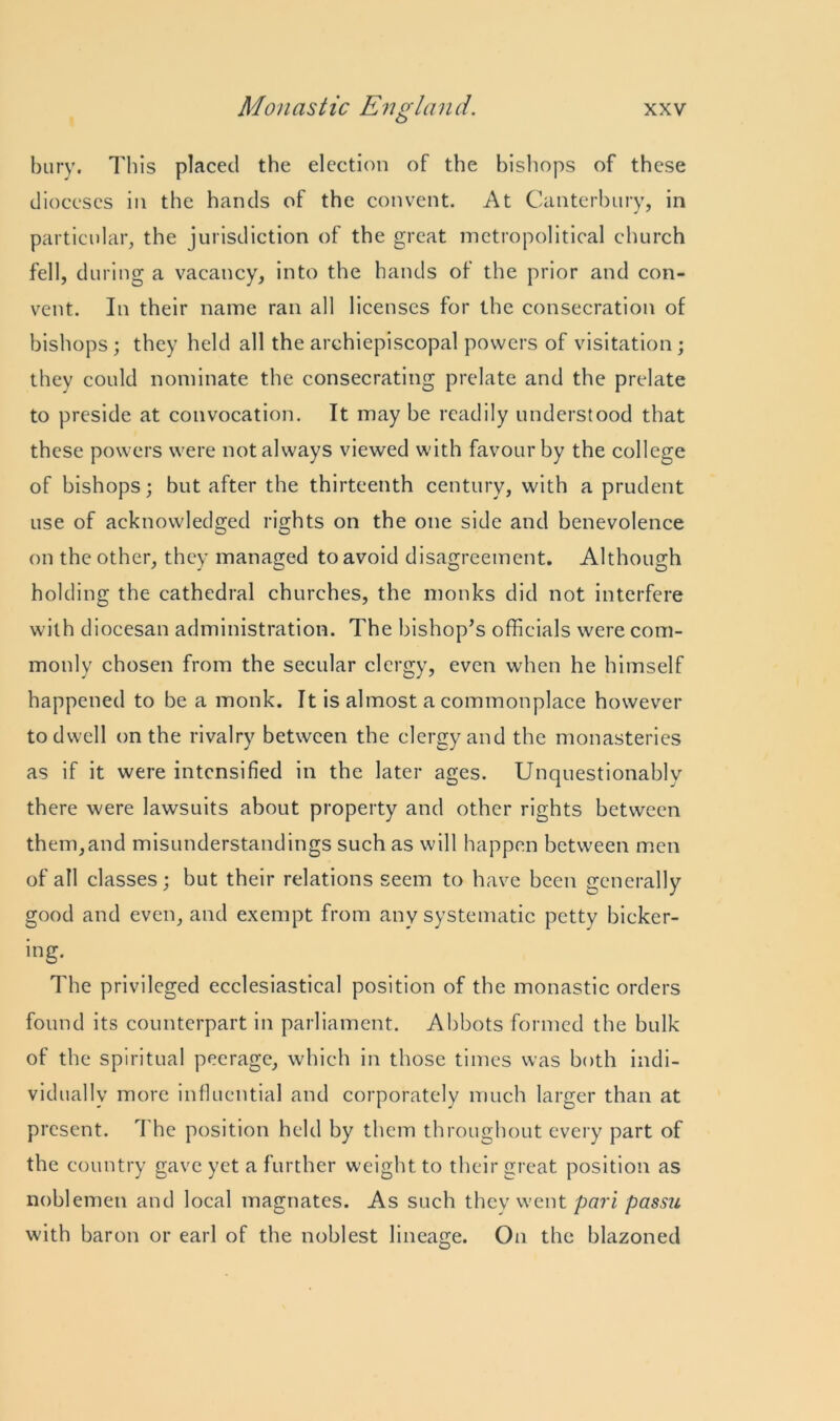 bury. This placed the election of the bishops of these dioceses in the hands of the convent. At Canterbury, in particular, the jurisdiction of the great metropolitical church fell, during a vacancy, into the hands of the prior and con- vent. In their name ran all licenses for the consecration of bishops; they held all the archiepiscopal powers of visitation; they could nominate the consecrating prelate and the prelate to preside at convocation. It may be readily understood that these powers were not always viewed with favour by the college of bishops; but after the thirteenth century, with a prudent use of acknowledged rights on the one side and benevolence on the other, they managed to avoid disagreement. Although holding the cathedral churches, the monks did not interfere with diocesan administration. The bishop’s officials were com- monly chosen from the secular clergy, even when he himself happened to be a monk. It is almost a commonplace however to dwell on the rivalry between the clergy and the monasteries as if it were intensified in the later ages. Unquestionably there were lawsuits about property and other rights between them,and misunderstandings such as will happen between men of all classes; but their relations seem to have been generally good and even, and exempt from any systematic petty bicker- ing. The privileged ecclesiastical position of the monastic orders found its counterpart in parliament. Abbots formed the bulk of the spiritual peerage, which in those times was both indi- vidually more influential and corporately much larger than at present. The position held by them throughout every part of the country gave yet a further weight to their great position as noblemen and local magnates. As such they went pari passu with baron or earl of the noblest lineage. On the blazoned