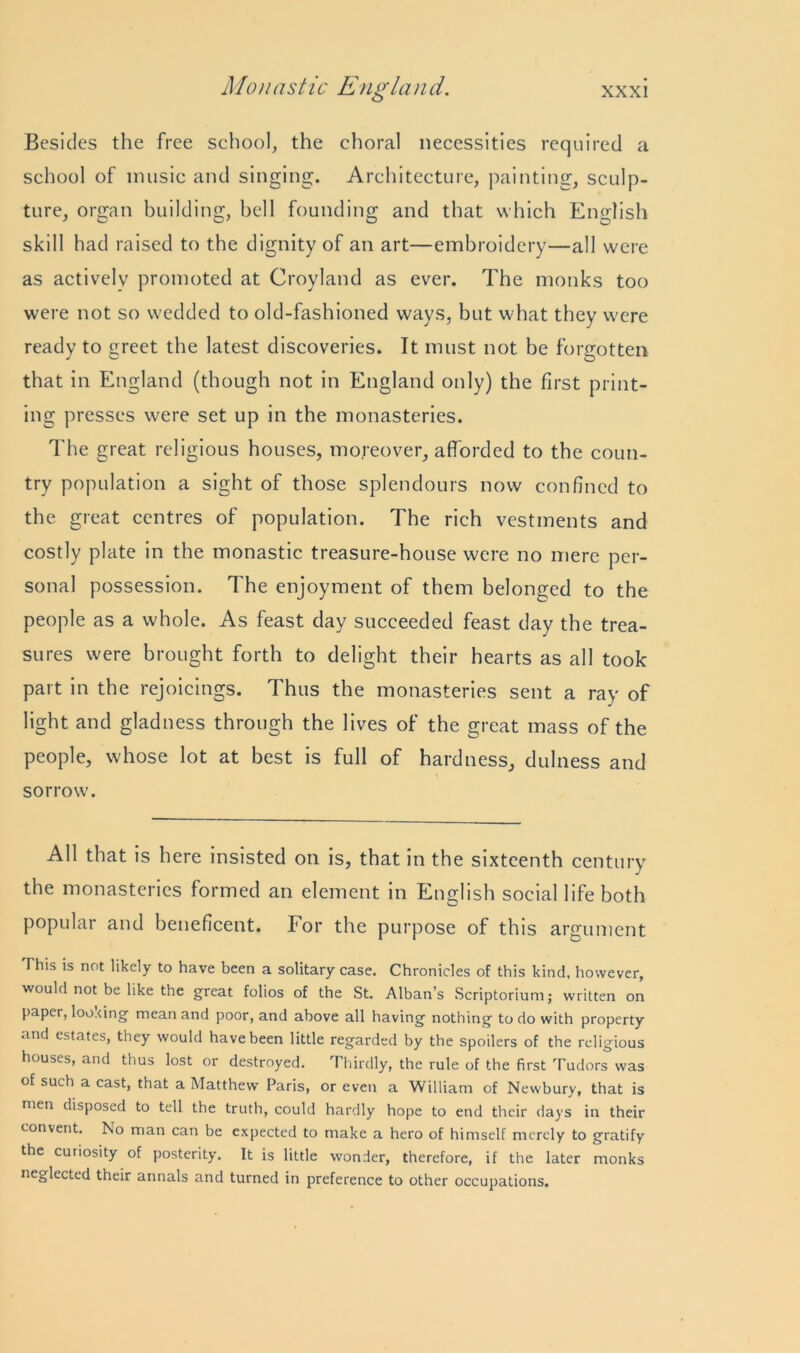 Besides the free school, the choral necessities required a school of music and singing. Architecture, painting, sculp- ture, organ building, bell founding and that which English skill had raised to the dignity of an art—embroidery—all were as actively promoted at Croyland as ever. The monks too were not so wedded to old-fashioned ways, but what they were ready to greet the latest discoveries. It must not be forgotten that in England (though not in England only) the first print- ing presses were set up in the monasteries. The great religious houses, moreover, afforded to the coun- try population a sight of those splendours now confined to the great centres of population. The rich vestments and costly plate in the monastic treasure-house were no mere per- sonal possession. The enjoyment of them belonged to the people as a whole. As feast day succeeded feast day the trea- sures were brought forth to delight their hearts as all took part in the rejoicings. Thus the monasteries sent a ray of light and gladness through the lives of the great mass of the people, whose lot at best is full of hardness, dulness and sorrow. All that is here insisted on is, that in the sixteenth century the monasteries formed an element in English social life both popular and beneficent. For the purpose of this argument This is not likely to have been a solitary case. Chronicles of this kind, however, would not be like the great folios of the St. Alban’s Scriptorium; written on paper, looxing mean and poor, and above all having nothing to do with property and estates, they would have been little regarded by the spoilers of the religious houses, and thus lost or destroyed. Thirdly, the rule of the first Tudors was of such a cast, that a Matthew Paris, or even a William of Newbury, that is men disposed to tell the truth, could hardly hope to end their days in their convent. No man can be expected to make a hero of himself merely to gratify the curiosity of posterity. It is little wonder, therefore, if the later monks neglected their annals and turned in preference to other occupations.