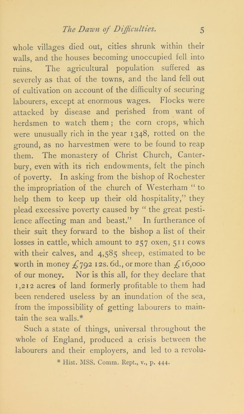 whole villages died out, cities shrunk within their walls, and the houses becoming unoccupied fell into ruins. The agricultural population suffered as severely as that of the towns, and the land fell out of cultivation on account of the difficulty of securing labourers, except at enormous wages. Flocks were attacked by disease and perished from want of herdsmen to watch them ; the corn crops, which were unusually rich in the year 1348, rotted on the ground, as no harvestmen were to be found to reap them. The monastery of Christ Church, Canter- bury, even with its rich endowments, felt the pinch of poverty. In asking from the bishop of Rochester the impropriation of the church of Westerham “ to help them to keep up their old hospitality,” they plead excessive poverty caused by “ the great pesti- lence affecting man and beast.” In furtherance of their suit they forward to the bishop a list of their losses in cattle, which amount to 257 oxen, 511 cows with their calves, and 4,585 sheep, estimated to be worth in money ^792 12s. 6d., or more than £ 16,000 of our money. Nor is this all, for they declare that 1,212 acres of land formerly profitable to them had been rendered useless by an inundation of the sea, from the impossibility of getting labourers to main- tain the sea walls.* Such a state of things, universal throughout the whole of England, produced a crisis between the labourers and their employers, and led to a revolu- * Hist. MSS. Comm. Kept., v., p. 444.