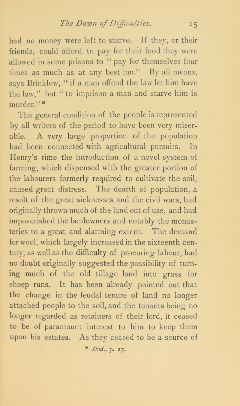 had no money were left to starve. If they, or their friends, could afford to pay for their food they were allowed in some prisons to “ pay for themselves four times as much as at any best inn.” By all means, says Brinklow, u if a man offend the law let him have the law,” but “ to imprison a man and starve him is murder.” * The general condition of the people is represented by all writers of the period to have been very miser- able. A very large proportion of the population had been connected with agricultural pursuits. In Henry’s time the introduction of a novel system of farming, which dispensed with the greater portion of the labourers formerly required to cultivate the soil, caused great distress. The dearth of population, a result of the great sicknesses and the civil wars, had originally thrown much of the land out of use, and had impoverished the landowners and notably the monas- teries to a great and alarming extent. The demand for wool, which largely increased in the sixteenth cen- tury, as well as the difficulty of procuring labour, had no doubt originally suggested the possibility of turn- ing much of the old tillage land into grass for sheep runs. It has been already pointed out that the change in the feudal tenure of land no longer attached people to the soil, and the tenants being no longer regarded as retainers of their lord, it ceased to be of paramount interest to him to keep them upon his estates. As they ceased to be a source of * Ibid., p. 27.