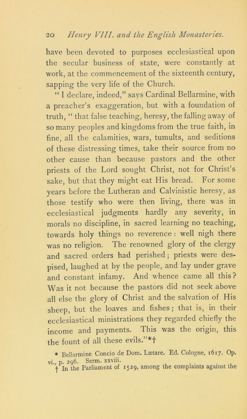 have been devoted to purposes ecclesiastical upon the secular business of state, were constantly at work, at the commencement of the sixteenth century, sapping the very life of the Church. “ I declare, indeed,” says Cardinal Bellarmine, with a preacher’s exaggeration, but with a foundation of truth, “ that false teaching, heresy, the falling away of so many peoples and kingdoms from the true faith, in fine, all the calamities, wars, tumults, and seditions of these distressing times, take their source from no other cause than because pastors and the other priests of the Lord sought Christ, not for Christ’s sake, but that they might eat His bread. For some years before the Lutheran and Calvinistic heresy, as those testify who were then living, there was in ecclesiastical judgments hardly any severity, in morals no discipline, in sacred learning no teaching, towards holy things no reverence : well nigh there was no religion. The renowned glory of the clergy and sacred orders had perished ; priests were des- pised, laughed at by the people, and lay under grave and constant infamy. And whence came all this? Was it not because the pastors did not seek above all else the glory of Christ and the salvation of His sheep, but the loaves and fishes ; that is, in their ecclesiastical ministrations they regarded chiefly the income and payments. This was the origin, this the fount of all these evils.”*f * Bellarmine Concio de Dom. Lsetare. Ed. Cologne, 1617. Op. vi., p. 296. Serm. xxviii. j In the Parliament of 1529, among the complaints against the