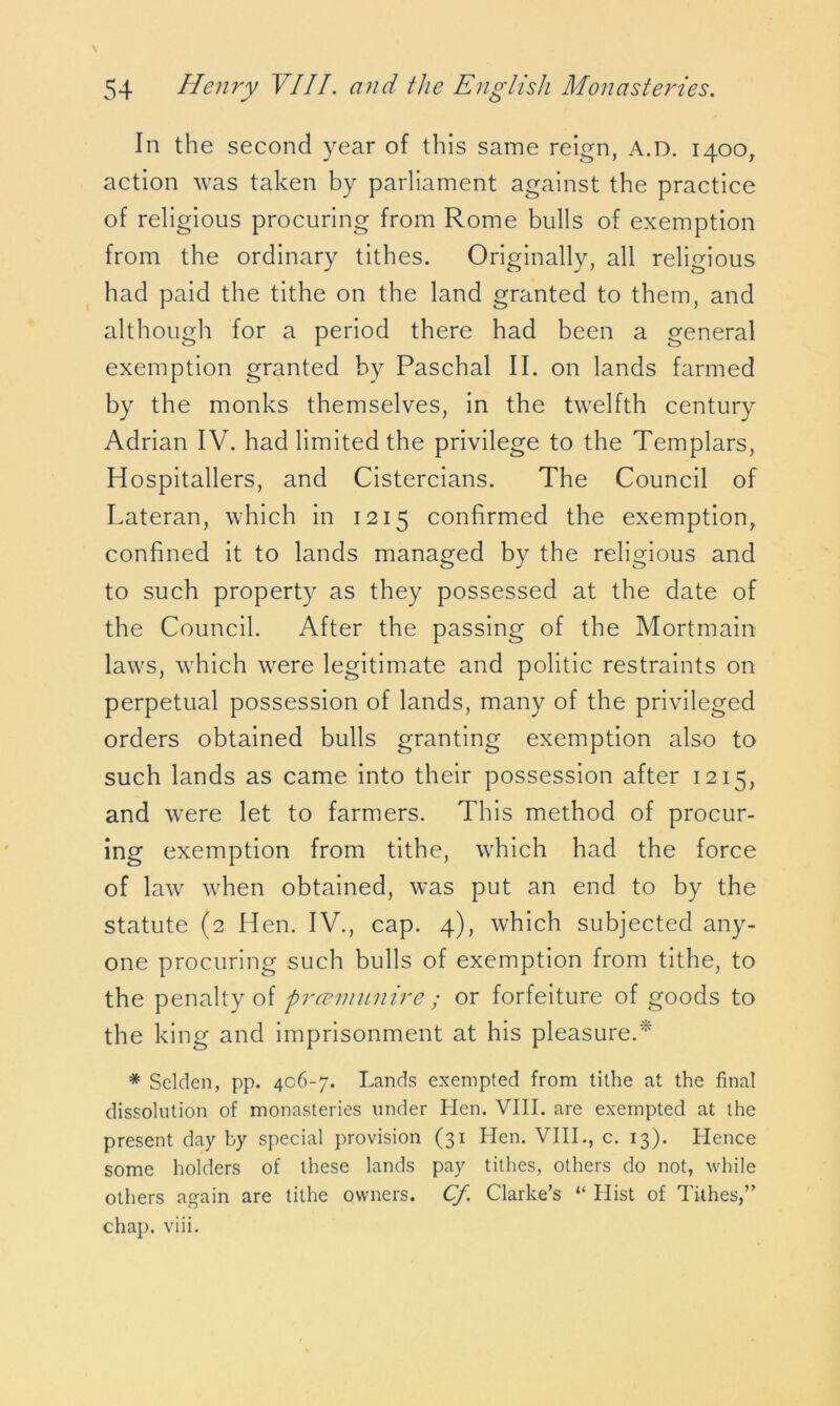 In the second year of this same reign, A.D. 1400, action was taken by parliament against the practice of religious procuring from Rome bulls of exemption from the ordinary tithes. Originally, all religious had paid the tithe on the land granted to them, and although for a period there had been a general exemption granted by Paschal II. on lands farmed by the monks themselves, in the twelfth century Adrian IV. had limited the privilege to the Templars, Hospitallers, and Cistercians. The Council of Lateran, which in 1215 confirmed the exemption, confined it to lands managed by the religious and to such property as they possessed at the date of the Council. After the passing of the Mortmain laws, which were legitimate and politic restraints on perpetual possession of lands, many of the privileged orders obtained bulls granting exemption also to such lands as came into their possession after 1215, and were let to farmers. This method of procur- ing exemption from tithe, which had the force of law when obtained, was put an end to by the statute (2 Hen. IV., cap. 4), which subjected any- one procuring such bulls of exemption from tithe, to the penalty of praemunire ; or forfeiture of goods to the king and imprisonment at his pleasure.* * Selden, pp. 406-7. Lands exempted from tithe at the final dissolution of monasteries under Hen. VIII. are exempted at the present day by special provision (31 Hen. VIII., c. 13). Hence some holders of these lands pay tithes, others do not, while others again are tithe owners. Cf Clarke’s “ Hist of Tithes,” chap. viii.