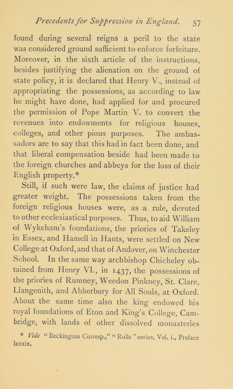 found during several reigns a peril to the state was considered ground sufficient to enforce forfeiture. Moreover, in the sixth article of the instructions, besides justifying the alienation on the ground of state policy, it is declared that Henry V., instead of appropriating the possessions, as according to law he might have done, had applied for and procured the permission of Pope Martin V. to convert the revenues into endowments for religious houses, colleges, and other pious purposes. The ambas- sadors are to say that this had in fact been done, and that liberal compensation beside had been made to the foreign churches and abbeys for the loss of their English property.* Still, if such were law, the claims of justice had greater weight. The possessions taken from the foreign religious houses were, as a rule, devoted to other ecclesiastical purposes. Thus, to aid William •of Wykeham s foundations, the priories of Takeley in Essex, and Hamell in Hants, were settled on New College at Oxford, and that of Andover, on Winchester School. In the same way archbishop Chicheley ob- tained from Henry VI., in 143y, the possessions of the priories of Rumney, Weedon Pinkney, St. Clare, Llangemth, and Abberbury for All Souls, at Oxford. About the same time also the king endowed his royal foundations of Eton and Kind’s Collecre. Cam- bridge, with lands of other dissolved monasteries * Vide “ Beckington Corresp.,” “ Rolls ” series, Vol. i., Preface Ixxxix.