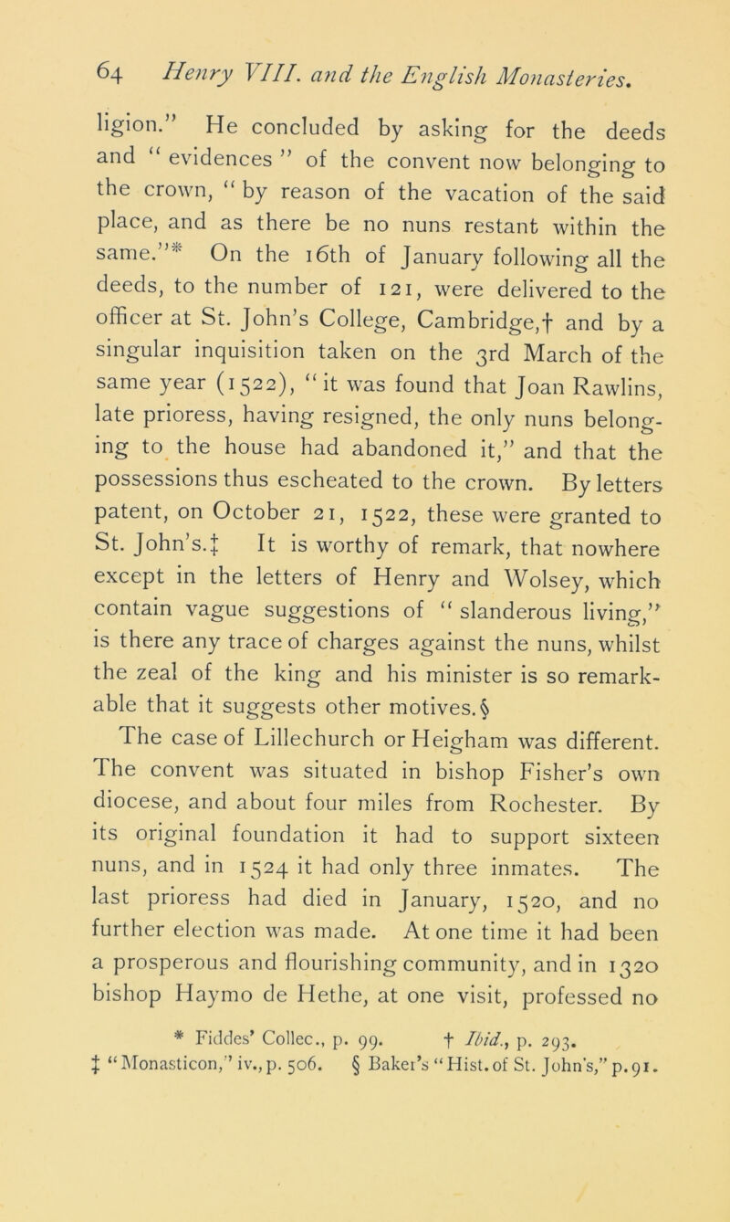 ligion.” He concluded by asking for the deeds and evidences of the convent now belonging to the crown, “ by reason of the vacation of the said place, and as there be no nuns restant within the same.”''' On the 16th of January following all the deeds, to the number of 121, were delivered to the officer at St. John’s College, Cambridge,! and by a singular inquisition taken on the 3rd March of the same year (1522), “ it was found that Joan Rawlins, late prioress, having resigned, the only nuns belong- ing to the house had abandoned it,” and that the possessions thus escheated to the crown. By letters patent, on October 21, 1522, these were granted to St. John’s.]: It is worthy of remark, that nowhere except in the letters of Henry and Wolsey, which contain vague suggestions of “ slanderous living,’* is there any trace of charges against the nuns, whilst the zeal of the king and his minister is so remark- able that it suggests other motives. § The case of Lillechurch orHeigham was different. The convent was situated in bishop Fisher’s own diocese, and about four miles from Rochester. By its original foundation it had to support sixteen nuns, and in 1524 it had only three inmates. The last prioress had died in January, 1520, and no further election was made. Atone time it had been a prosperous and flourishing community, and in 1320 bishop Haymo de Hethe, at one visit, professed no * Fiddes’ Collec., p. 99. f Ibid., p. 293. J “Monasticon,” iv.,p. 506. § Baker’s “Hist.of St. John’s,” p.91.