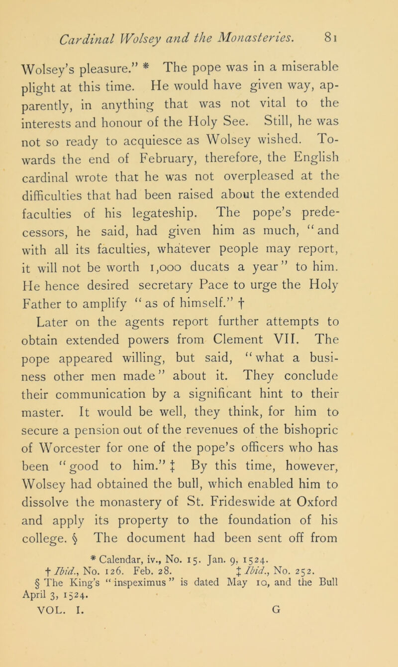 Wolsey’s pleasure.” * The pope was in a miserable plight at this time. He would have given way, ap- parently, in anything that was not vital to the interests and honour of the Holy See. Still, he was not so ready to acquiesce as Wolsey wished. To- wards the end of February, therefore, the English cardinal wrote that he was not overpleased at the difficulties that had been raised about the extended faculties of his legateship. The pope’s prede- cessors, he said, had given him as much, “ and with all its faculties, whatever people may report, it will not be worth 1,000 ducats a year” to him. He hence desired secretary Pace to urge the Holy Father to amplify “ as of himself.” f Later on the agents report further attempts to obtain extended powers from Clement VII. The pope appeared willing, but said, “ what a busi- ness other men made” about it. They conclude their communication by a significant hint to their master. It would be well, they think, for him to secure a pension out of the revenues of the bishopric of Worcester for one of the pope’s officers who has been “ good to him.” | By this time, however, Wolsey had obtained the bull, which enabled him to dissolve the monastery of St. Frideswide at Oxford and apply its property to the foundation of his college. § The document had been sent off from * Calendar, iv., No. 15. Jan. 9, 1524. t Ibid., No. 126. Feb. 28. %Ibid., No. 252. § The King’s “ inspeximus ” is dated May 10, and the Bull April 3, 1524. VOL. I. G