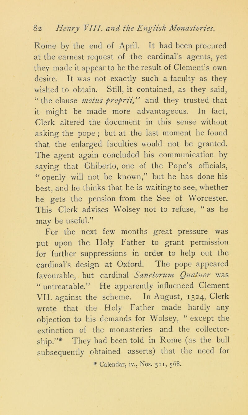 Rome by the end of April. It had been procured at the earnest request of the cardinal’s agents, yet they made it appear to be the result of Clement’s own desire. It was not exactly such a faculty as they wished to obtain. Still, it contained, as they said, “ the clause motus proprii/’ and they trusted that it might be made more advantageous. In fact, Clerk altered the document in this sense without asking the pope ; but at the last moment he found that the enlarged faculties would not be granted. The agent again concluded his communication by saying that Ghiberto, one of the Pope’s officials, u openly will not be known,” but he has done his best, and he thinks that he is waiting to see, whether he gets the pension from the See of Worcester. This Clerk advises Wolsey not to refuse, “ as he may be useful.” For the next few months great pressure was put upon the Holy Father to grant permission for further suppressions in order to help out the cardinal’s design at Oxford. The pope appeared favourable, but cardinal Sanctorum Quatuor was “ unbeatable.” He apparently influenced Clement VII. against the scheme. In August, 1524, Clerk wrote that the Holy Father made hardly any objection to his demands for Wolsey, “ except the extinction of the monasteries and the collector- ship.”* They had been told in Rome (as the bull subsequently obtained asserts) that the need for