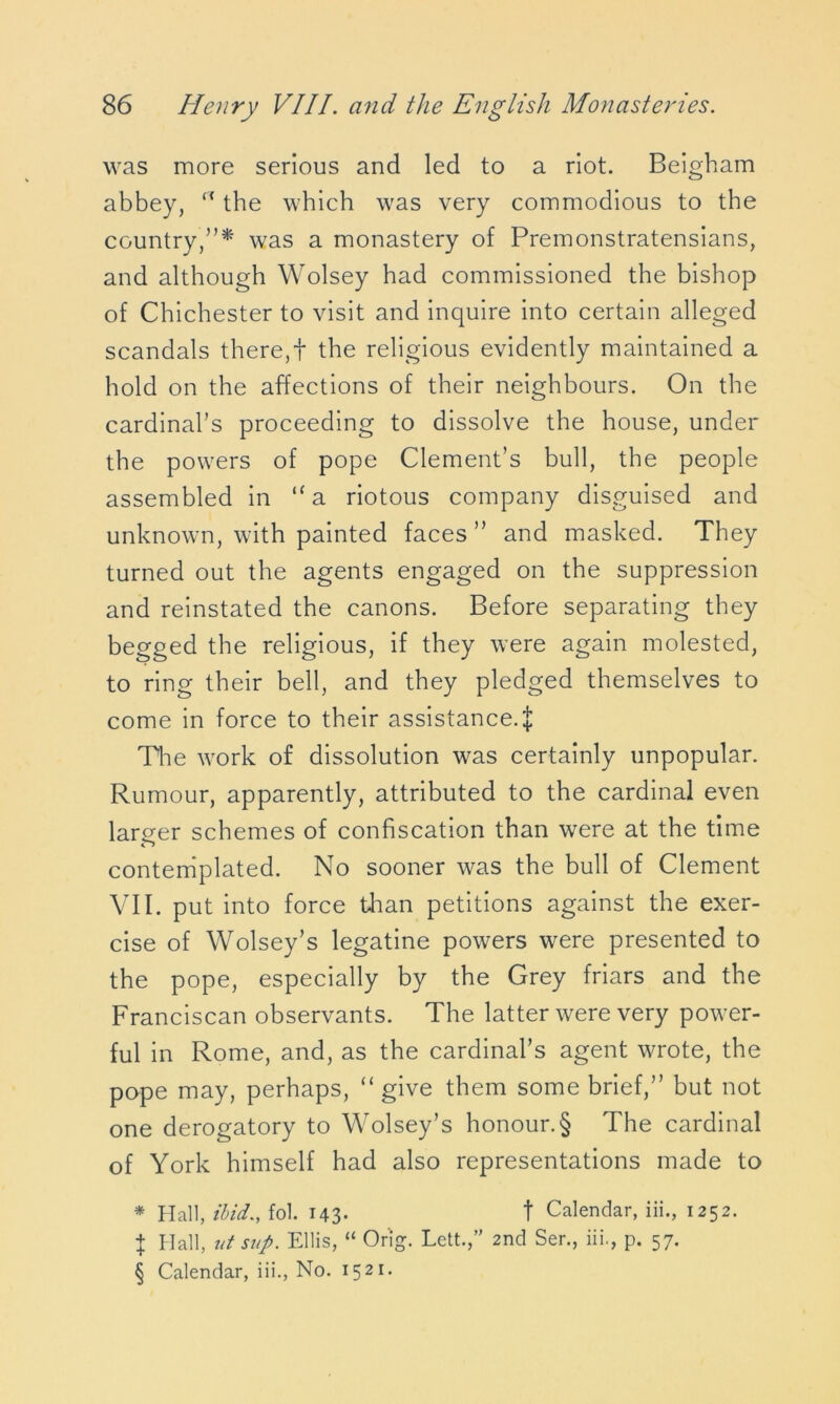 was more serious and led to a riot. Beigham abbey, “ the which was very commodious to the country,”* was a monastery of Premonstratensians, and although Wolsey had commissioned the bishop of Chichester to visit and inquire into certain alleged scandals there, + the religious evidently maintained a hold on the affections of their neighbours. On the cardinal’s proceeding to dissolve the house, under the powers of pope Clement’s bull, the people assembled in “a riotous company disguised and unknown, with painted faces ” and masked. They turned out the agents engaged on the suppression and reinstated the canons. Before separating they begged the religious, if they were again molested, to ring their bell, and they pledged themselves to come in force to their assistance.^: The work of dissolution was certainly unpopular. Rumour, apparently, attributed to the cardinal even larger schemes of confiscation than were at the time contemplated. No sooner was the bull of Clement VII. put into force than petitions against the exer- cise of Wolsey’s legatine powers were presented to the pope, especially by the Grey friars and the Franciscan observants. The latter were very power- ful in Rome, and, as the cardinal’s agent wrote, the pope may, perhaps, “ give them some brief,” but not one derogatory to Wolsey’s honour.§ The cardinal of York himself had also representations made to * Hall, ibid., fol. 143- t Calendar, iii., 1252. } Hall, ut sup. Ellis, “ Orig. Lett.,’' 2nd Ser., iii., p. 57. § Calendar, iii., No. 1521.