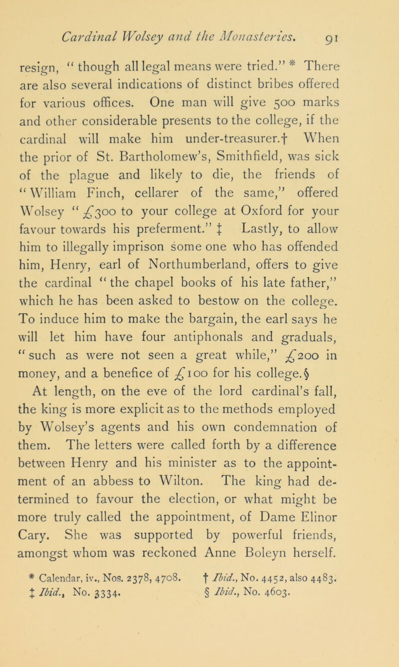 resign, “ though all legal means were tried.” * There are also several indications of distinct bribes offered for various offices. One man will give 500 marks and other considerable presents to the college, if the cardinal will make him under-treasurer, f When the prior of St. Bartholomew’s, Smithfield, was sick of the plague and likely to die, the friends of “ William Finch, cellarer of the same,” offered Wolsey “ ^300 to your college at Oxford for your favour towards his preferment.” £ Lastly, to allow him to illegally imprison some one who has offended him, Henry, earl of Northumberland, offers to give the cardinal “ the chapel books of his late father,” which he has been asked to bestow on the college. To induce him to make the bargain, the earl says he will let him have four antiphonals and graduals, “ such as were not seen a great while,” ^200 in money, and a benefice of £100 for his college. § At length, on the eve of the lord cardinal’s fall, the king is more explicit as to the methods employed by Wolsey’s agents and his own condemnation of them. The letters were called forth by a difference between Henry and his minister as to the appoint- ment of an abbess to Wilton. The king had de- termined to favour the election, or what might be more truly called the appointment, of Dame Elinor Cary. She was supported by powerful friends, amongst whom was reckoned Anne Boleyn herself. * Calendar, iv., Nos. 2378, 4708. f Ibid., No. 4452, also 4483. X Ibid., No. 3334. § Ibid., No. 4603.