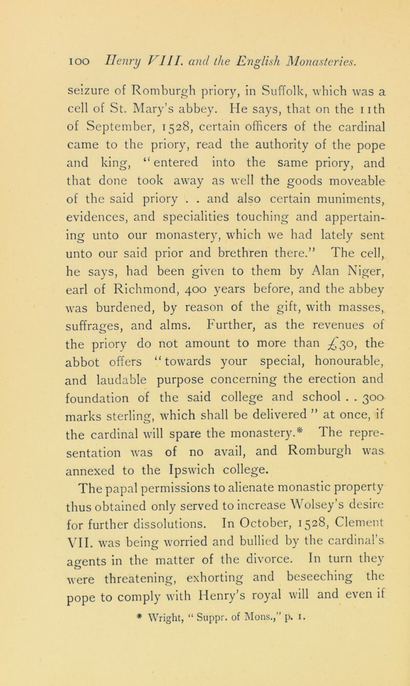 seizure of Romburgh priory, in Suffolk, which was a cell of St. Mary’s abbey. He says, that on the iith of September, 1528, certain officers of the cardinal came to the priory, read the authority of the pope and king, “ entered into the same priory, and that done took away as well the goods moveable of the said priory . . and also certain muniments, evidences, and specialities touching and appertain- ing unto our monastery, which we had lately sent unto our said prior and brethren there.” The cell, he says, had been given to them by Alan Niger, earl of Richmond, 400 years before, and the abbey was burdened, by reason of the gift, with masses, suffrages, and alms. Further, as the revenues of the priory do not amount to more than ^30, the abbot offers “towards your special, honourable, and laudable purpose concerning the erection and foundation of the said college and school . . 300 marks sterling, which shall be delivered ” at once, if the cardinal will spare the monastery.* The repre- sentation was of no avail, and Romburgh was annexed to the Ipswich college. The papal permissions to alienate monastic property thus obtained only served to increase Wolsey’s desire for further dissolutions. In October, 1528, Clement VII. was being worried and bullied by the cardinal’s agents in the matter of the divorce. In turn they o were threatening, exhorting and beseeching the pope to comply with Henry’s royal will and even if