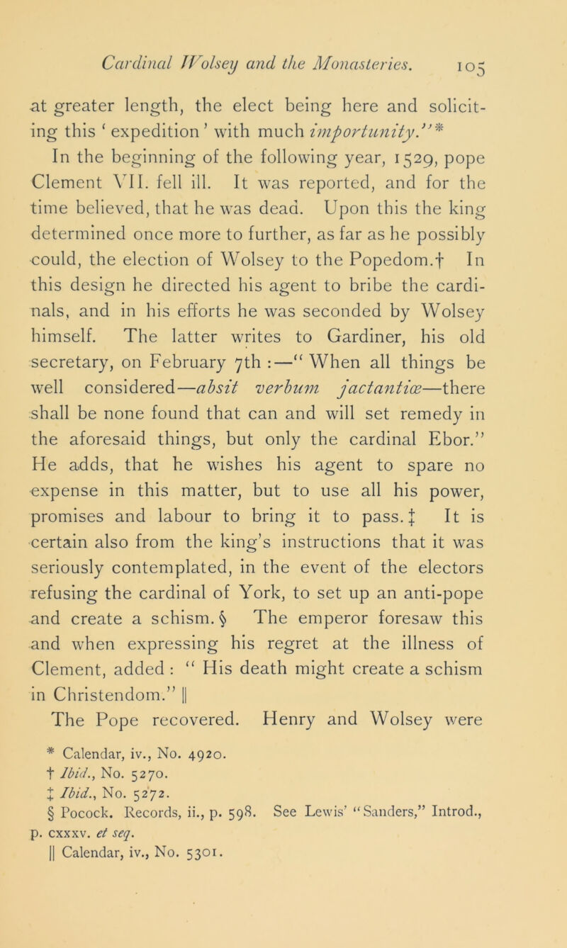 at greater length, the elect being here and solicit- ing this ‘ expedition ’ with much importunity In the beginning of the following year, 1529, pope Clement VII. fell ill. It was reported, and for the time believed, that he was dead. Upon this the king determined once more to further, as far as he possibly could, the election of Wolsey to the Popedom.f In this design he directed his agent to bribe the cardi- nals, and in his efforts he was seconded by Wolsey himself. The latter writes to Gardiner, his old secretary, on February 7th :—“ When all things be well considered—absit verbum jactantioe—there shall be none found that can and will set remedy in the aforesaid things, but only the cardinal Ebor.” He adds, that he wishes his agent to spare no expense in this matter, but to use all his power, promises and labour to bring it to pass. J It is certain also from the king’s instructions that it was seriously contemplated, in the event of the electors refusing the cardinal of York, to set up an anti-pope and create a schism. § The emperor foresaw this and when expressing his regret at the illness of Clement, added : “ His death might create a schism in Christendom.” || The Pope recovered. Henry and Wolsey were * Calendar, iv., No. 4920. t Ibid., No. 5270. X Ibid., No. 5272. § Pocock. Records, ii., p. 598. See Lewis’ “Sanders,” Introd., p. cxxxv. et seq. || Calendar, iv., No. 5301.