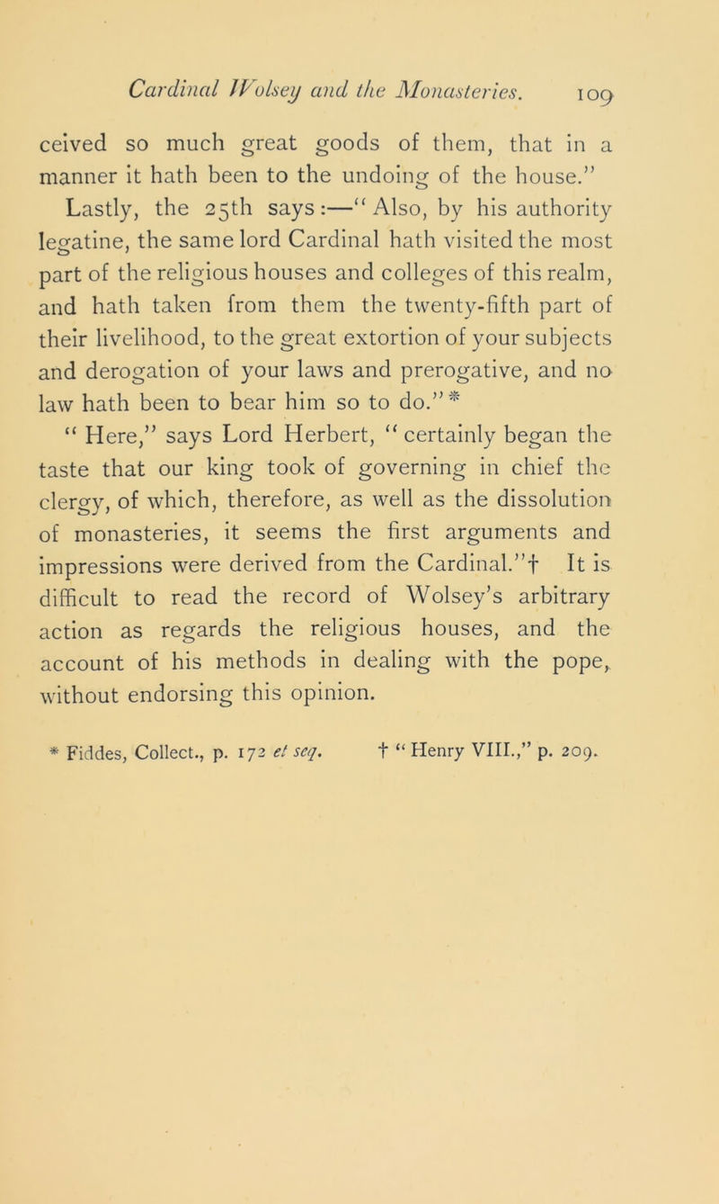 ceived so much great goods of them, that in a manner it hath been to the undoing of the house.” Lastly, the 25th says:—“ Also, by his authority lesratine, the same lord Cardinal hath visited the most part of the religious houses and colleges of this realm, and hath taken from them the twenty-fifth part of their livelihood, to the great extortion of your subjects and derogation of your laws and prerogative, and no law hath been to bear him so to do.” * “ Here,” says Lord Herbert, “ certainly began the taste that our king took of governing in chief the clergy, of which, therefore, as well as the dissolution of monasteries, it seems the first arguments and impressions were derived from the Cardinal.”! It is difficult to read the record of Wolsey’s arbitrary action as regards the religious houses, and the account of his methods in dealing with the pope, without endorsing this opinion. * Fiddes, Collect., p. 172 et seq. t “ Henry VIII.,” p. 209.