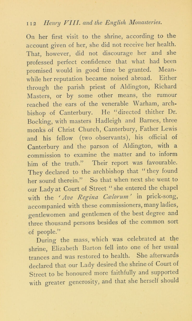 On her first visit to the shrine, according to the account given of her, she did not receive her health. That, however, did not discourage her and she professed perfect confidence that what had been promised would in good time be granted. Mean- while her reputation became noised abroad. Either through the parish priest of Aldington, Richard Masters, or by some other means, the rumour reached the ears of the venerable Warham, arch- bishop of Canterbury. He “directed thither Dr. Bocking, with masters Hadleigh and Barnes, three monks of Christ Church, Canterbury, Father Lewis and his fellow (two observants), his official of Canterbury and the parson of Aldington, with a commission to examine the matter and to inform him of the truth.” Their report was favourable. They declared to the archbishop that “ they found her sound therein.” So that when next she went to our Lady at Court of Street “ she entered the chapel with the ' Ave Regina Ccelorum} in prick-song, accompanied with these commissioners, many ladies, gentlewomen and gentlemen of the best degree and three thousand persons besides of the common sort of people.” During the mass, which was celebrated at the shrine, Elizabeth Barton fell into one of her usual trances and was restored to health. She afterwards declared that our Lady desired the shrine of Court of Street to be honoured more faithfully and supported with oreater generosity, and that she herself should