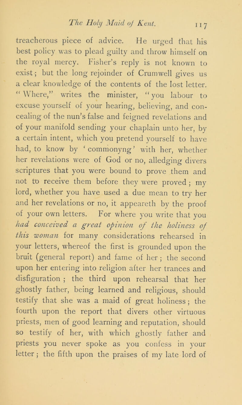 treacherous piece of advice. He urged that his best policy was to plead guilty and throw himself on the royal mercy. Fisher’s reply is not known to exist; but the long rejoinder of Crumwell gives us a clear knowledge of the contents of the lost letter. “ Where,” writes the minister, “ you labour to excuse yourself of your hearing, believing, and con- cealing of the nun’s false and feigned revelations and of your manifold sending your chaplain unto her, by a certain intent, which you pretend yourself to have had, to know by ‘commonyng’ with her, whether her revelations were of God or no, alledginer divers ' o o scriptures that you were bound to prove them and not to receive them before they were proved ; my lord, whether you have used a due mean to try her and her revelations or no, it appeareth by the proof of your own letters. For where you write that you had conceived a great opinion of the holiness of this woman for many considerations rehearsed in your letters, whereof the first is grounded upon the bruit (general report) and fame of her ; the second upon her entering into religion after her trances and disfiguration ; the third upon rehearsal that her ghostly father, being learned and religious, should testify that she was a maid of great holiness ; the fourth upon the report that divers other virtuous priests, men of good learning and reputation, should so testify of her, with which ghostly father and priests you never spoke as you confess in your letter ; the fifth upon the praises of my late lord of