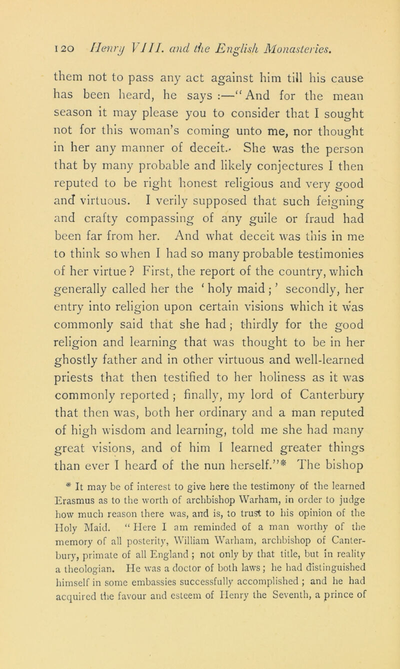 them not to pass any act against him till his cause has been heard, he says :—“And for the mean season it may please you to consider that I sought not for this woman’s coming unto me, nor thought in her any manner of deceit.- She was the person that by many probable and likely conjectures I then reputed to be right honest religious and very good and virtuous. I verily supposed that such feigning and crafty compassing of any guile or fraud had been far from her. And what deceit was this in me to think so when I had so many probable testimonies of her virtue? First, the report of the country, which generally called her the ‘ holy maid ; ’ secondly, her entry into religion upon certain visions which it was commonly said that she had ; thirdly for the good religion and learning that was thought to be in her ghostly father and in other virtuous and well-learned priests that then testified to her holiness as it was commonly reported ; finally, my lord of Canterbury that then was, both her ordinary and a man reputed of high wisdom and learning, told me she had many great visions, and of him I learned greater things than ever I heard of the nun herself.”* The bishop * It may be of interest to give here the testimony of the learned Erasmus as to the worth of archbishop Warham, in order to judge how much reason there was, and is, to trust to his opinion of the Holy Maid. “ Here I am reminded of a man worthy of the memory of all posterity, William Warham, archbishop of Canter- bury, primate of all England ; not only by that title, but in reality a theologian. He was a doctor of both laws; he had distinguished himself in some embassies successfully accomplished ; and he had acquired the favour and esteem of Henry the Seventh, a prince of