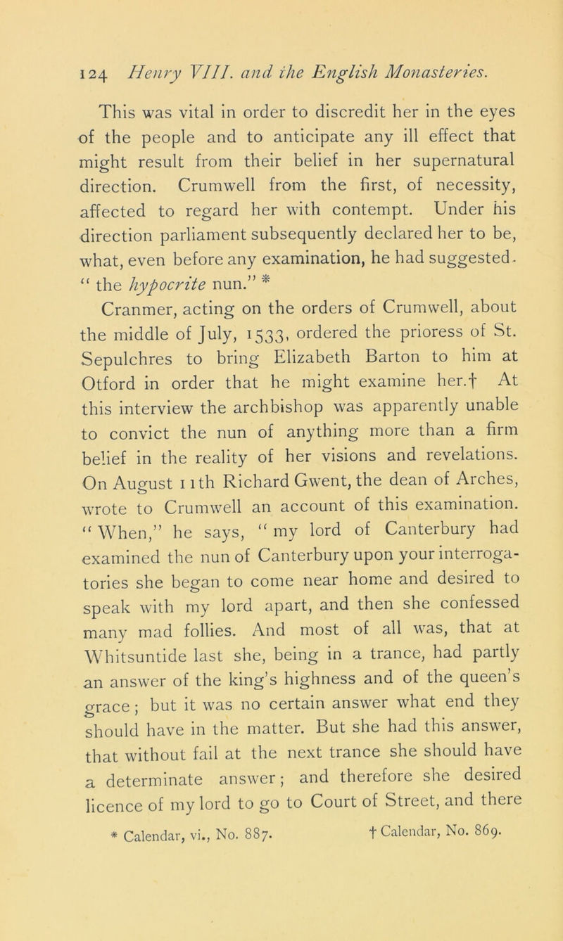 This was vital in order to discredit her in the eyes of the people and to anticipate any ill effect that might result from their belief in her supernatural direction. Crumwell from the first, of necessity, affected to regard her with contempt. Under his direction parliament subsequently declared her to be, what, even before any examination, he had suggested* “ the hypocrite nun.” * Cranmer, acting on the orders of Crumwell, about the middle of July, 1533, ordered the prioress of St. Sepulchres to bring Elizabeth Barton to him at Otford in order that he might examine her.f At this interview the archbishop was apparently unable to convict the nun of anything more than a firm belief in the reality of her visions and revelations. On August 1 ith Richard Gwent, the dean of Arches, wrote to Crumwell an account of this examination. “ When,” he says, “ my lord of Canterbury had examined the nun of Canterbury upon your interroga- tories she began to come near home and desued to speak with my lord apart, and then she confessed many mad follies. And most of all was, that at Whitsuntide last she, being in a trance, had partly an answer of the king’s highness and of the queen’s Grace • but it was no certain answer what end they should have in the matter. But she had this answer, that without fail at the next trance she should have a determinate answer; and therefore she desired licence of my lord to go to Court of Street, and there t Calendar, No. 869.