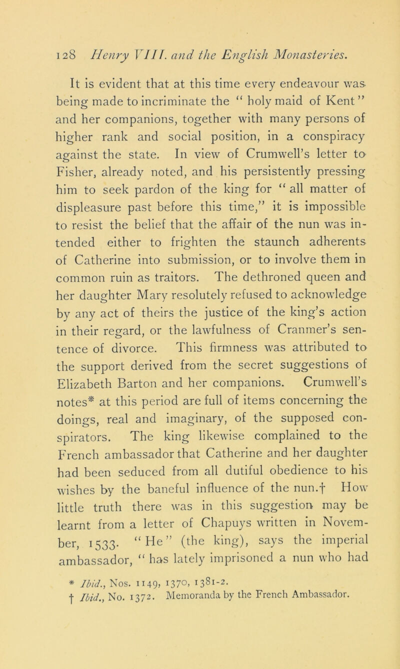 It is evident that at this time every endeavour was being made to incriminate the “ holy maid of Kent” and her companions, together with many persons of higher rank and social position, in a conspiracy against the state. In view of Crumwell’s letter to Fisher, already noted, and his persistently pressing him to seek pardon of the king for “ all matter of displeasure past before this time,” it is impossible to resist the belief that the affair of the nun was in- tended either to frighten the staunch adherents of Catherine into submission, or to involve them in common ruin as traitors. The dethroned queen and her daughter Mary resolutely refused to acknowledge by any act of theirs the justice of the king’s action in their regard, 0r the lawfulness of Cranmer’s sen- tence of divorce. This firmness was attributed to the support derived from the secret suggestions of Elizabeth Barton and her companions. Crumwell’s notes* at this period are full of items concerning the doings, real and imaginary, of the supposed con- spirators. The king likewise complained to the French ambassador that Catherine and her daughter had been seduced from all dutiful obedience to his wishes by the baneful influence of the nun.f How little truth there was in this suggestion may be learnt from a letter of Chapuys written in Novem- ber, i S33- “He” (the king), says the imperial ambassador, “ has lately imprisoned a nun who had * Ibid., Nos. 1149, l37°> I381'2- j Ibid., No. 1372. Memoranda by the French Ambassador.