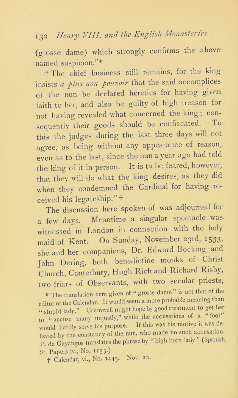 (grosse dame) which strongly confirms the above named suspicion.’’* “The chief business still remains, for the king insists ci plus non pou'voir that the said accomplices of the nun be declared heretics for having given faith to her, and also be guilty of high treason for not having revealed what concerned the king; con- sequently their goods should be confiscated. To this the judges during the last three days will not agree, as being without any appearance of reason,, even Is to the last, since the nun a year ago had told the king of it in person. It is to be feared, however, that they will do what the king desiies, as the) did when they condemned the Cardinal for having re- ceived his legateship.’ f The discussion here spoken of was adjourned for a few days. Meantime a singular spectacle was- witnessed in London in connection with the holy maid of Kent. On Sunday, November 23rd, 1533, she and her companions, Dr. Edward Booking and [ohn Dering, both benedictine monks of Christ Church, Canterbury, Hugh Rich and Richard Risby, two friars of Observants, with two secular priests, * The translation here given of “ grosse dame ” is not that of the editor of the Calendar. It would seem a more probable meaning than << stupid lady.” Crumwell might hope by good treatment to get hei to “ accuse many unjustly,” while the accusations of a “fool” would hardly serve his purpose. If this was his motive it was de- feated by the constancy of the nun, who made no such accusation. P. de Gayangos translates the phrase by “ high born lady ” (Spanish. St. Papers iv., No. H53-) f Calendar, vi., No. H45- Nov* 20-