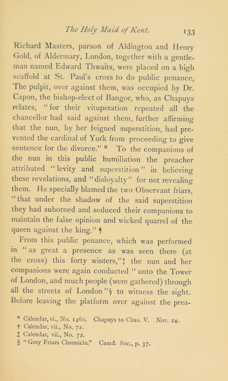 *33 Richard Masters, parson of Aldington and Henry Gold, of Aldermary, London, together with a gentle- man named Edward Thwaits, were placed on a high scaffold at St. Paul’s cross to do public penance, The pulpit, over against them, was occupied by Dr. Capon, the bishop-elect of Bangor, who, as Chapuys relates, “ for their vituperation repeated all the chancellor had said against them, further affirming that the nun, by her feigned superstition, had pre- vented the cardinal of York from proceeding to give sentence for the divorce.” * * * § To the companions of the nun in this public humiliation the preacher attnbuted levity and superstition ” in believing these revelations, and “disloyalty” for not revealing them. He specially blamed the two Observant friars, 1 that under the shadow of the said superstition they had suborned and seduced their companions to maintain the false opinion and wicked quarrel of the queen against the king.” f brom this public penance, which was performed in “ as great a presence as was seen there (at the cross) this forty winters,”| the nun and her companions were again conducted “ unto the Tower of London, and much people (were gathered) through all the streets of London ”$ to witness the sight. Before leaving the platform over against the prea- * Calendar, vi., No. 1460. Chapuys to Chas. V. Nov. 24. t Calendar, vii., No, 72. + Calendar, vii., No. 72. § “Grey Friars Chronicled’ Camd. Soc., p. 37.