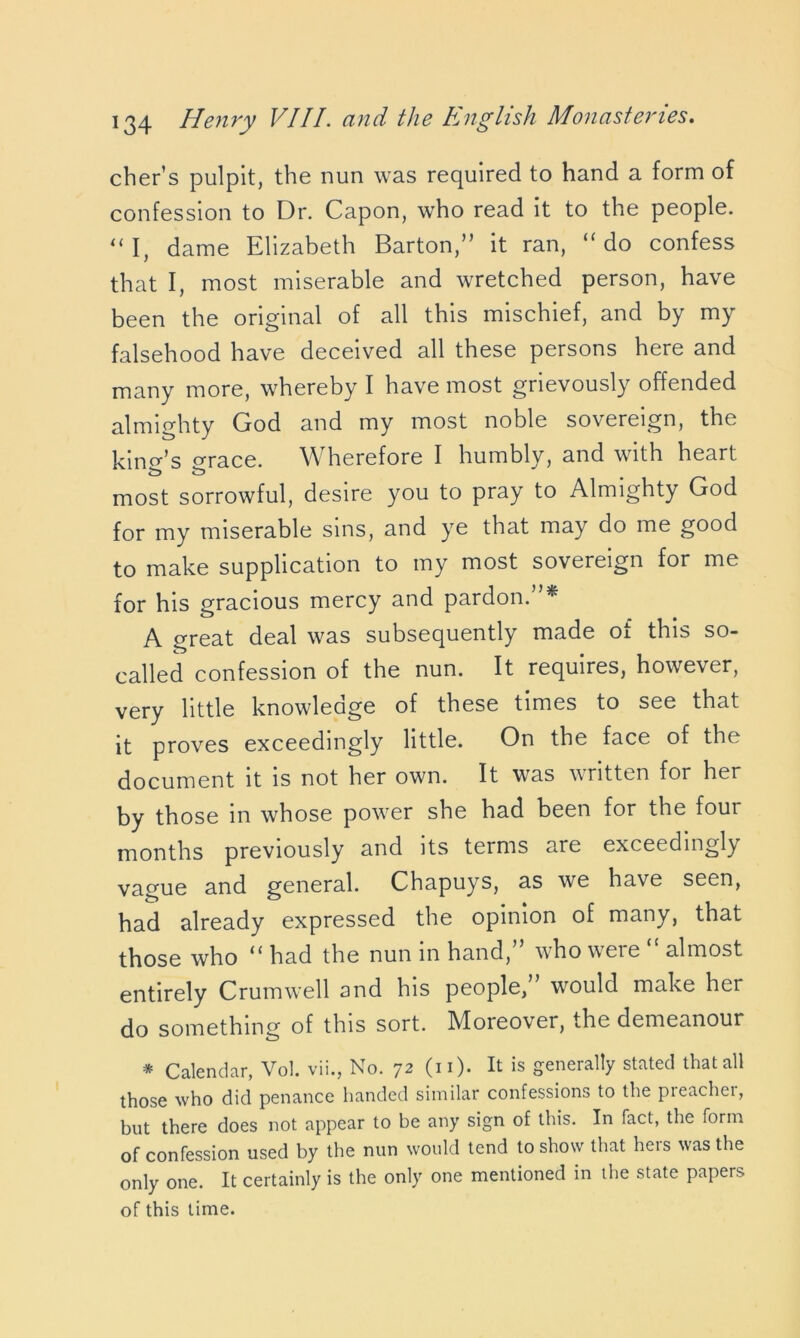 cher’s pulpit, the nun was required to hand a form of confession to Dr. Capon, who read it to the people. “I, dame Elizabeth Barton,” it ran, “do confess that I, most miserable and wretched person, have been the original of all this mischief, and by my falsehood have deceived all these persons here and many more, whereby I have most grievously offended almighty God and my most noble sovereign, the kind’s orace. Wherefore I humbly, and with heart most sorrowful, desire you to pray to Almighty God for my miserable sins, and ye that may do me good to make supplication to my most sovereign for me for his gracious mercy and pardon. * A great deal was subsequently made ot this so- called confession of the nun. It requires, however, very little knowledge of these times to see that it proves exceedingly little. On the face of the document it is not her own. It was written for her by those in whose power she had been for the foui months previously and its terms are exceedingly vague and general. Chapuys, as we have seen, had already expressed the opinion of many, that those who “ had the nun in hand,” who were “ almost entirely Crumwell and his people,” would make her do something of this sort. Moreover, the demeanour * Calendar, Vol. vii., No. 72 (n). It is generally stated that all those who did penance handed similar confessions to the pieachei, but there does not appear to be any sign of this. In fact, the form of confession used by the nun would tend to show that hers was the only one. It certainly is the only one mentioned in the state papers of this time.