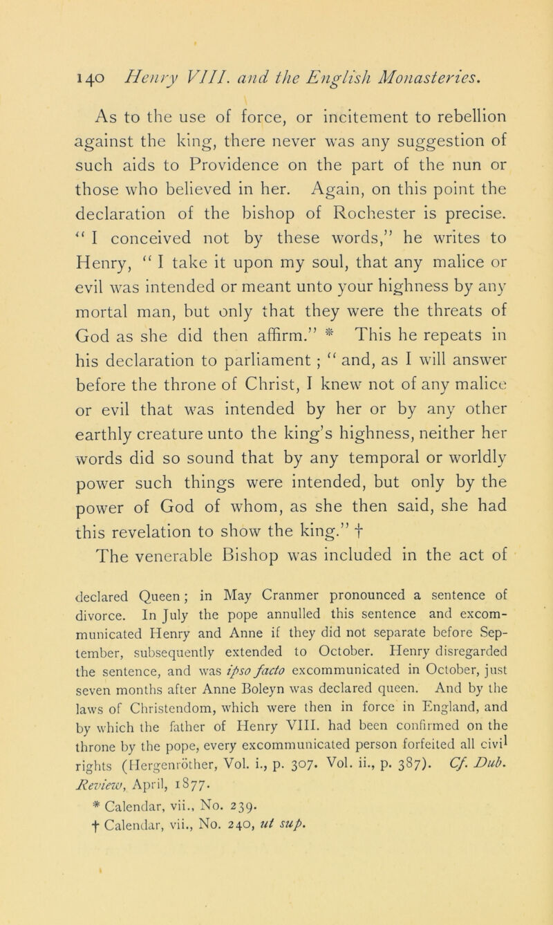 As to the use of force, or incitement to rebellion against the king, there never was any suggestion of such aids to Providence on the part of the nun or those who believed in her. Again, on this point the declaration of the bishop of Rochester is precise. “ I conceived not by these words,” he writes to Henry, “ I take it upon my soul, that any malice or evil was intended or meant unto your highness by any mortal man, but only that they were the threats of God as she did then affirm.” * This he repeats in his declaration to parliament ; “ and, as I will answer before the throne of Christ, I knew not of any malice or evil that was intended by her or by any other earthly creature unto the king’s highness, neither her words did so sound that by any temporal or worldly power such things were intended, but only by the power of God of whom, as she then said, she had this revelation to show the king.” f The venerable Bishop was included in the act of declared Queen; in May Cranmer pronounced a sentence of divorce. In July the pope annulled this sentence and excom- municated Henry and Anne if they did not separate before Sep- tember, subsequently extended to October. Henry disregarded the sentence, and was ipso facto excommunicated in October, just seven months after Anne Boleyn was declared queen. And by the laws of Christendom, which were then in force in England, and by which the father of Henry VIII. had been confirmed on the throne by the pope, every excommunicated person forfeited all civil rights (Hergenrother, Vol. i., p. 307. Vol. ii., p. 387). Cf. Dub. Deview, April, 1877. * Calendar, vii., No. 239. t Calendar, vii., No. 240, at sup.