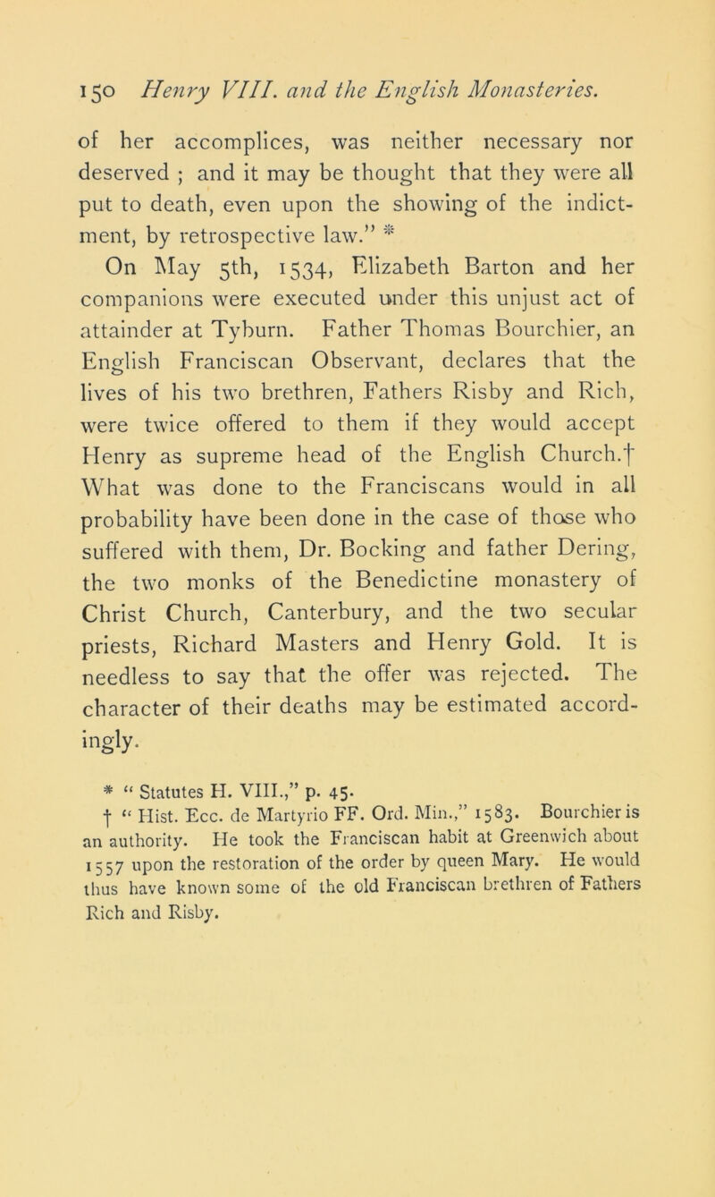 of her accomplices, was neither necessary nor deserved ; and it may be thought that they were all put to death, even upon the showing of the indict- ment, by retrospective law.” * On May 5th, 1534, Elizabeth Barton and her companions were executed under this unjust act of attainder at Tyburn. Father Thomas Bourchier, an English Franciscan Observant, declares that the lives of his two brethren, Fathers Risby and Rich, were twice offered to them if they would accept Henry as supreme head of the English Church.f What was done to the Franciscans would in all probability have been done in the case of those who suffered with them, Dr. Booking and father Dering, the two monks of the Benedictine monastery of Christ Church, Canterbury, and the two secular priests, Richard Masters and Henry Gold. It is needless to say that the offer was rejected. The character of their deaths may be estimated accord- ingly. * “ Statutes H. VIII.,” p. 45- t “ Hist. Ecc. de Martyrio FF. Ord. Min.,” 1583. Bourchier is an authority. He took the Franciscan habit at Greenwich about l 557 upon the restoration of the order by queen Mary. He would ihus have known some of the old Franciscan brethren of Fathers Rich and Risby.