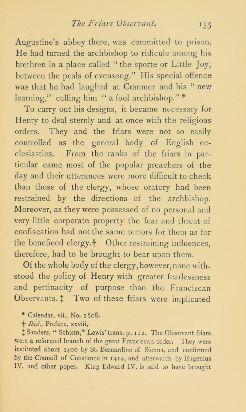 ]55 Augustine’s abbey there, was committed to prison. He had turned the archbishop to ridicule among his brethren in a place called “ the sporte or Little Joy, between the peals of evensong.” His special offence was that he had laughed at Cranmer and his “ new learning,” calling him “ a fool archbishop.” * To carry out his designs, it became necessary for Henry to deal sternly and at once with the religious orders. They and the friars were not so easily controlled as the general body of English ec- clesiastics. From the ranks of the friars in par- ticular came most of the popular preachers of the day and their utterances were more difficult to check than those of the clergy, whose oratory had been restrained by the directions of the archbishop. Moreover, as they were possessed of no personal and very little corporate property the fear and threat of confiscation had not the same terrors for them as for the beneficed clergy.f Other restraining influences, therefore, had to be brought to bear upon them. Of the whole body of the clergy, however, none with- stood the policy of Henry with greater fearlessness and pertinacity of purpose than the Franciscan Observants. J Two of these friars were implicated * Calendar, vii., No. 1608. -f Ibid-, Preface, xxviii. + Sanders, “ Schism,’* Lewis’ trans. p. 112. The Observant friars were a reformed branch of the great Franciscan order. They were instituted about 1400 by St. Bernardine of Sienna, and confirmed by the Council of Constance in 1414, and afterwards by Eugenius