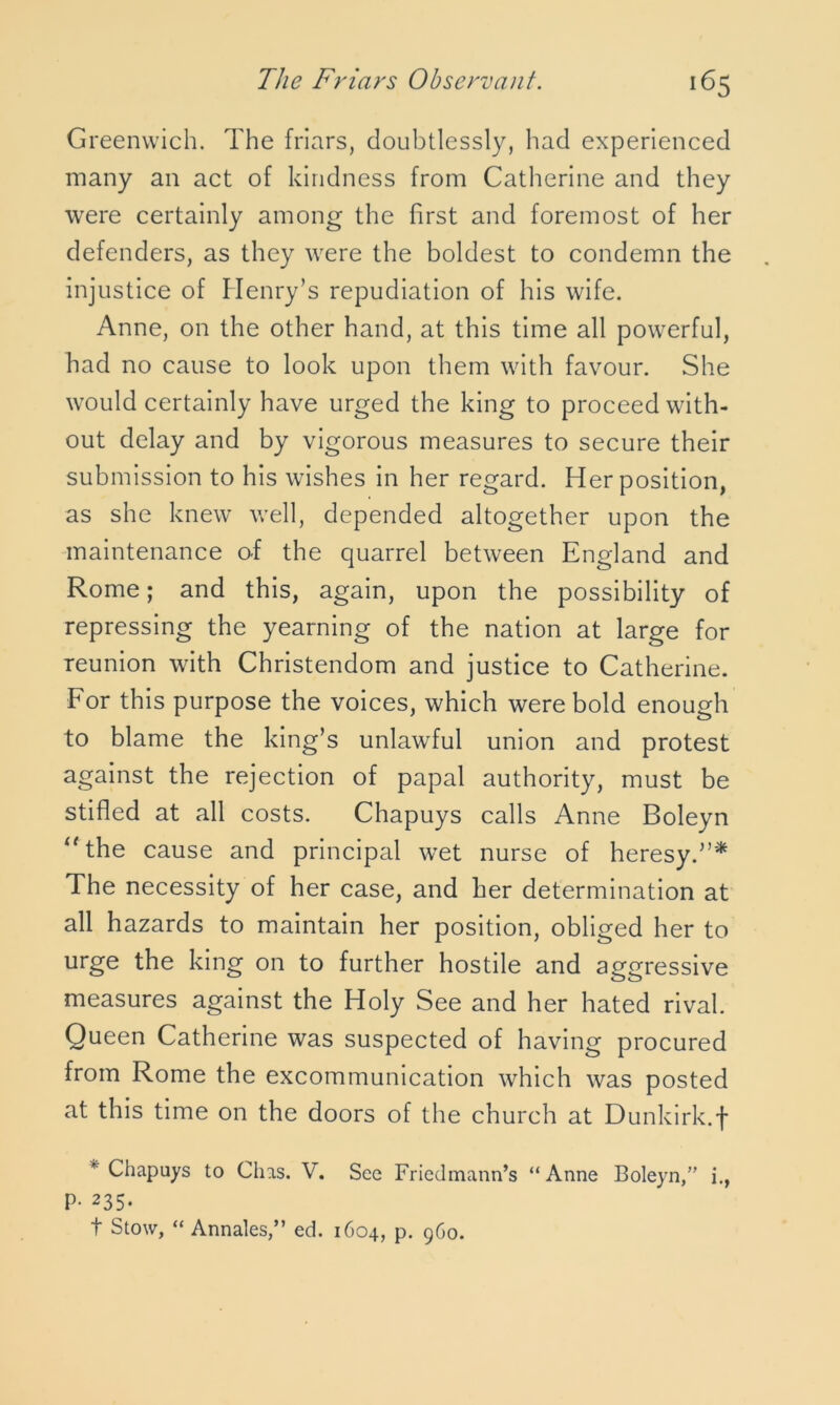 Greenwich. The friars, doubtlessly, had experienced many an act of kindness from Catherine and they were certainly among the first and foremost of her defenders, as they were the boldest to condemn the injustice of Henry’s repudiation of his wife. Anne, on the other hand, at this time all powerful, had no cause to look upon them with favour. She would certainly have urged the king to proceed with- out delay and by vigorous measures to secure their submission to his wishes in her regard. Her position, as she knew well, depended altogether upon the maintenance of the quarrel between England and Rome; and this, again, upon the possibility of repressing the yearning of the nation at large for reunion with Christendom and justice to Catherine. For this purpose the voices, which were bold enough to blame the king’s unlawful union and protest against the rejection of papal authority, must be stifled at all costs. Chapuys calls Anne Boleyn “the cause and principal wet nurse of heresy.”* The necessity of her case, and her determination at all hazards to maintain her position, obliged her to urge the king on to further hostile and aggressive measures against the Holy See and her hated rival. Queen Catherine was suspected of having procured from Rome the excommunication which was posted at this time on the doors of the church at Dunkirk.f Chapuys to Clns. V. See Friedmann’s “Anne Boleyn,” i., P- 235.