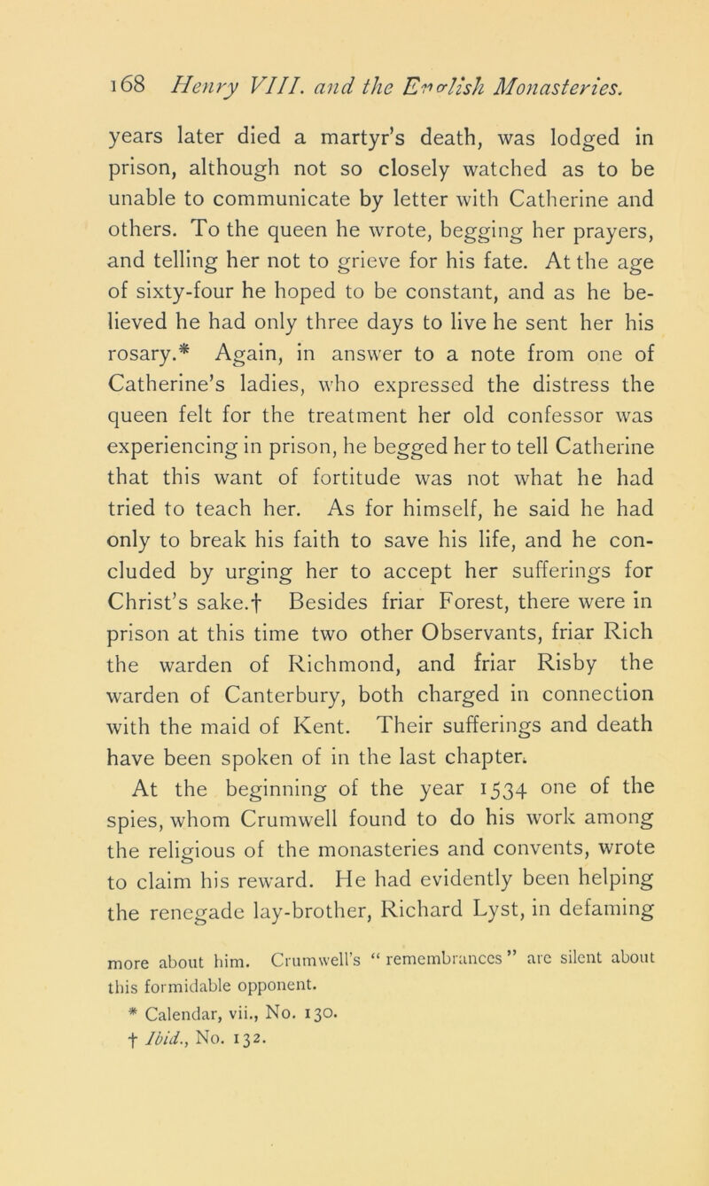 years later died a martyr’s death, was lodged in prison, although not so closely watched as to be unable to communicate by letter with Catherine and others. To the queen he wrote, begging her prayers, and telling her not to grieve for his fate. At the age of sixty-four he hoped to be constant, and as he be- lieved he had only three days to live he sent her his rosary.* Again, in answer to a note from one of Catherine’s ladies, who expressed the distress the queen felt for the treatment her old confessor was experiencing in prison, he begged her to tell Catherine that this want of fortitude was not what he had tried to teach her. As for himself, he said he had only to break his faith to save his life, and he con- cluded by urging her to accept her sufferings for Christ’s sake.f Besides friar Forest, there were in prison at this time two other Observants, friar Rich the warden of Richmond, and friar Risby the warden of Canterbury, both charged in connection with the maid of Kent. Their sufferings and death have been spoken of in the last chapter. At the beginning of the year 1534 one the spies, whom Crumwell found to do his work among the religious of the monasteries and convents, wrote to claim his reward. He had evidently been helping the renegade lay-brother, Richard Lyst, in defaming more about him. Crumwell’s “ remembrances ” are silent about this formidable opponent. * Calendar, vii., No. 130. f Ibid., No. 132.