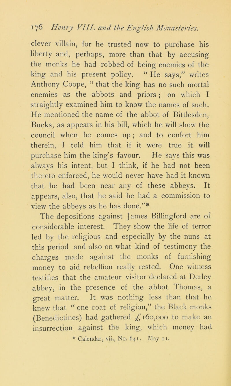 clever villain, for he trusted now to purchase his liberty and, perhaps, more than that by accusing the monks he had robbed of being enemies of the king and his present policy. “ He says,” writes Anthony Coope, “ that the king has no such mortal enemies as the abbots and priors ; on which I straightly examined him to know the names of such. He mentioned the name of the abbot of Bittlesden, Bucks, as appears in his bill, which he will show the council when he comes up; and to confort him therein, I told him that if it were true it will purchase him the king’s favour. He says this was always his intent, but I think, if he had not been thereto enforced, he would never have had it known that he had been near any of these abbeys. It appears, also, that he said he had a commission to view the abbeys as he has done.”* The depositions against James Billingford are of considerable interest. They show the life of terror led by the religious and especially by the nuns at this period and also on what kind of testimony the charges made against the monks of furnishing money to aid rebellion really rested. One witness testifies that the amateur visitor declared at Uerley abbey, in the presence of the abbot Thomas, a great matter. It was nothing less than that he knew that “ one coat of religion,” the Black monks (Benedictines) had gathered £160,000 to make an insurrection against the king, which money had