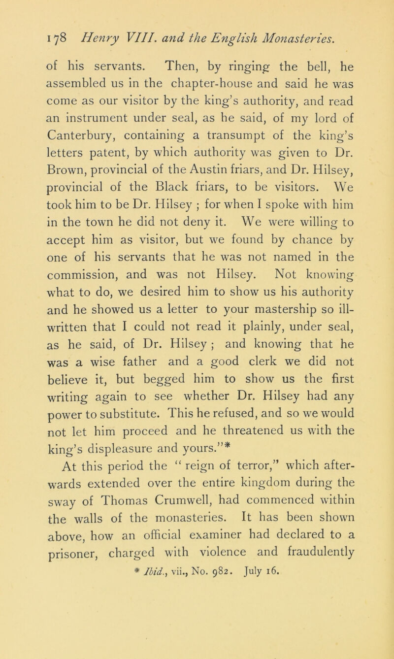 of his servants. Then, by ringing the bell, he assembled us in the chapter-house and said he was come as our visitor by the king’s authority, and read an instrument under seal, as he said, of my lord of Canterbury, containing a transumpt of the king’s letters patent, by which authority was given to Dr. Brown, provincial of the Austin friars, and Dr. Hilsey, provincial of the Black friars, to be visitors. We took him to be Dr. Hilsey ; for when I spoke with him in the town he did not deny it. We were willing to accept him as visitor, but we found by chance by one of his servants that he was not named in the commission, and was not Hilsey. Not knowing what to do, we desired him to show us his authority and he showed us a letter to your mastership so ill- written that I could not read it plainly, under seal, as he said, of Dr. Hilsey ; and knowing that he was a wise father and a good clerk we did not believe it, but begged him to show us the first writing again to see whether Dr. Hilsey had any power to substitute. This he refused, and so we would not let him proceed and he threatened us with the king’s displeasure and yours.”* At this period the “ reign of terror,” which after- wards extended over the entire kingdom during the sway of Thomas Crumwell, had commenced within the walls of the monasteries. It has been shown above, how an official examiner had declared to a prisoner, charged with violence and fraudulently * Ibid., vii., No. 982. July 16.