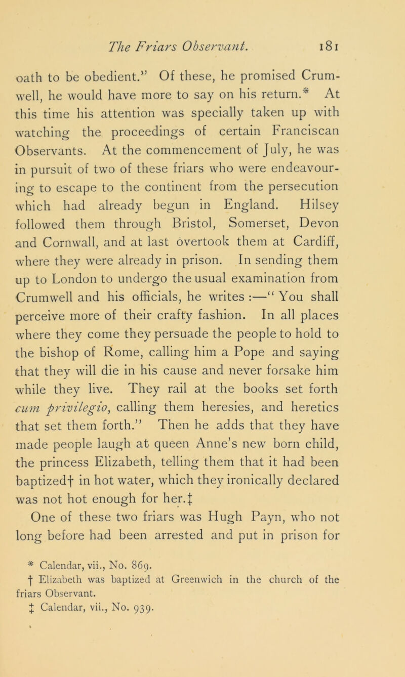 oath to be obedient.15 Of these, he promised Crum- well, he would have more to say on his return.* At this time his attention was specially taken up with watching the proceedings of certain Franciscan Observants. At the commencement of July, he was in pursuit of two of these friars who were endeavour- ing to escape to the continent from the persecution which had already begun in England. Hilsey followed them through Bristol, Somerset, Devon and Cornwall, and at last overtook them at Cardiff, where they were already in prison. In sending them up to London to undergo the usual examination from Crumwell and his officials, he writes :—“ You shall perceive more of their crafty fashion. In all places where they come they persuade the people to hold to the bishop of Rome, calling him a Pope and saying that they will die in his cause and never forsake him while they live. They rail at the books set forth cum privilegio) calling them heresies, and heretics that set them forth.” Then he adds that they have made people laugh at queen Anne’s new born child, the princess Elizabeth, telling them that it had been baptizedf in hot water, which they ironically declared was not hot enough for her.}: One of these two friars was Hugh Payn, who not long before had been arrested and put in prison for * Calendar, vii., No. 869. •j* Elizabeth was baptized at Greenwich in the church of the friars Observant. X Calendar, vii., No. 939.