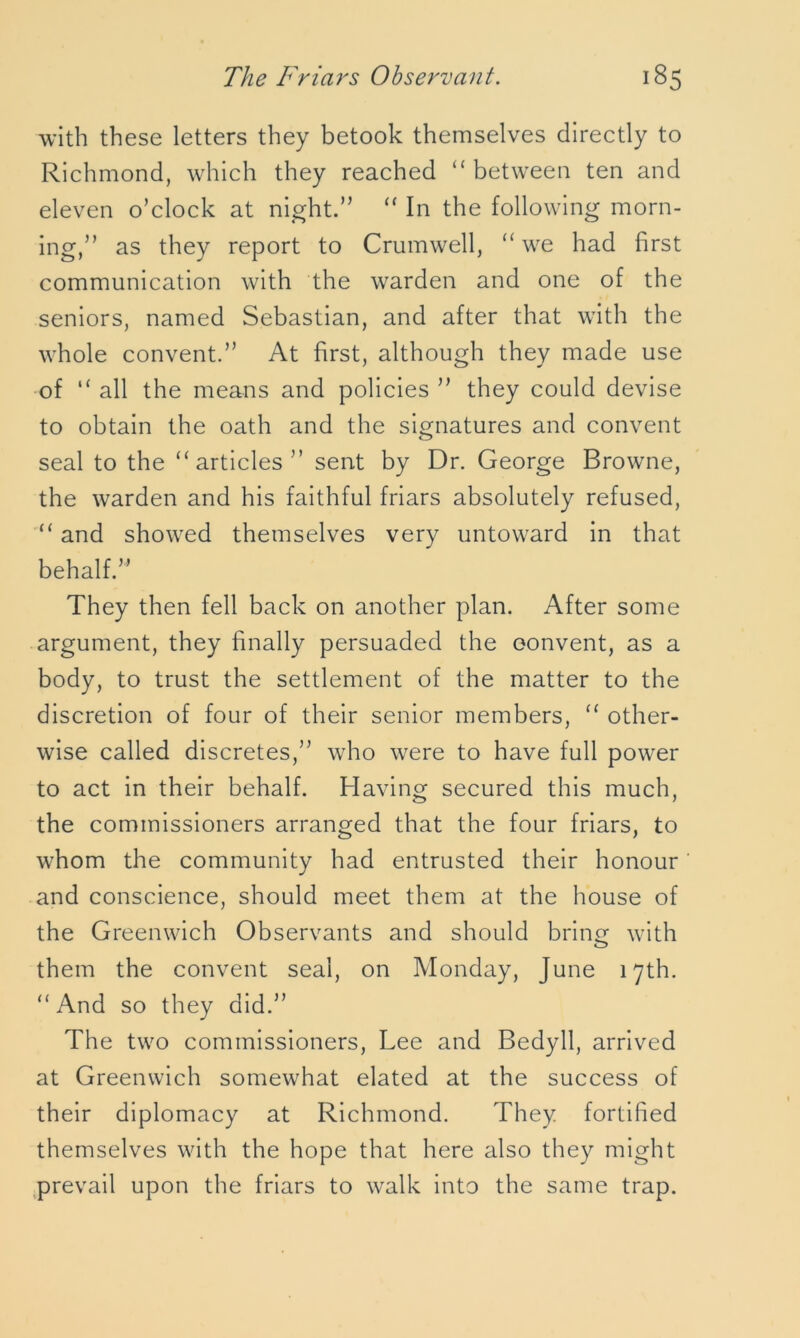 with these letters they betook themselves directly to Richmond, which they reached “ between ten and eleven o’clock at night.” “ In the following morn- ing,” as they report to Crumwell, “ we had first communication with the warden and one of the seniors, named Sebastian, and after that with the whole convent.” At first, although they made use of “ all the means and policies ” they could devise to obtain the oath and the signatures and convent seal to the “ articles ” sent by Dr. George Browne, the warden and his faithful friars absolutely refused, “ and showed themselves very untoward in that behalf.” They then fell back on another plan. After some argument, they finally persuaded the eonvent, as a body, to trust the settlement of the matter to the discretion of four of their senior members, “ other- wise called discretes,” who were to have full power to act in their behalf. Having secured this much, the commissioners arranged that the four friars, to whom the community had entrusted their honour and conscience, should meet them at the house of the Greenwich Observants and should bring with them the convent seal, on Monday, June 17th. “And so they did.” The two commissioners, Lee and Bedyll, arrived at Greenwich somewhat elated at the success of their diplomacy at Richmond. They fortified themselves with the hope that here also they might prevail upon the friars to walk into the same trap.