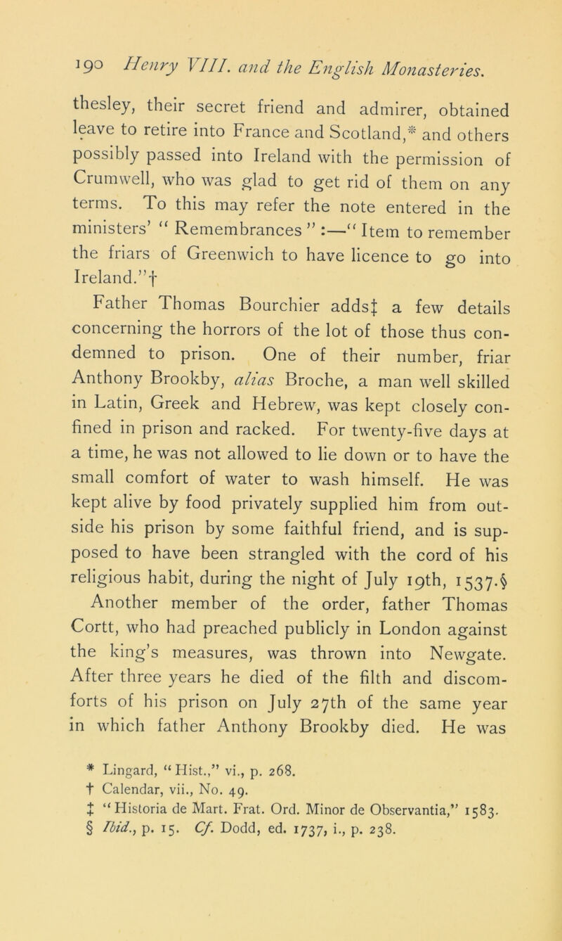 thesley, their secret friend and admirer, obtained leave to retire into France and Scotland,* * * § and others possibly passed into Ireland with the permission of Crumwell, who was glad to get rid of them on any terms. To this may refer the note entered in the ministers’ “ Remembrances ” :—“ Item to remember the friars of Greenwich to have licence to go into Ireland.”f Father Thomas Bourchier addsj a few details concerning the horrors of the lot of those thus con- demned to prison. One of their number, friar Anthony Brookby, alias Broche, a man well skilled in Latin, Greek and Hebrew, was kept closely con- fined in prison and racked. For twenty-five days at a time, he was not allowed to lie down or to have the small comfort of water to wash himself. He was kept alive by food privately supplied him from out- side his prison by some faithful friend, and is sup- posed to have been strangled with the cord of his religious habit, during the night of July 19th, 1537.$ Another member of the order, father Thomas Cortt, who had preached publicly in London against the king’s measures, was thrown into Newgate. After three years he died of the filth and discom- forts of his prison on July 27th of the same year in which father Anthony Brookby died. He was * Lingard, “Hist.,” vi., p. 268. t Calendar, vii., No. 49. + “Historia de Mart. Frat. Ord. Minor de Observantia,” 1583. § Ibid., p. 15. Cf. Dodd, ed. 1737, i., p. 238.