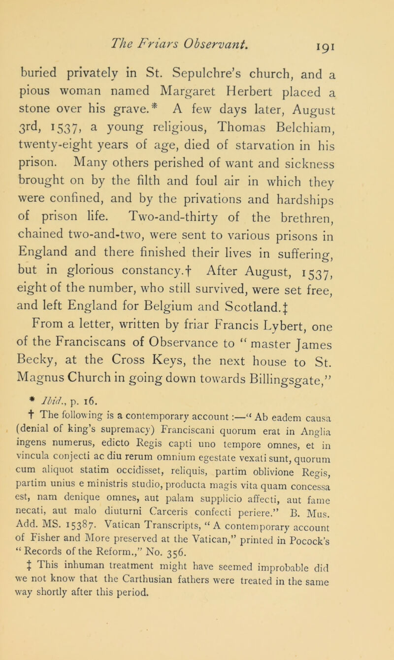 191 buried privately in St. Sepulchre’s church, and a pious woman named Margaret Herbert placed a stone over his grave.* A few days later, August 3rd, 1537, a young religious, Thomas Belchiam, twenty-eight years of age, died of starvation in his prison. Many others perished of want and sickness brought on by the filth and foul air in which they were confined, and by the privations and hardships of prison life. Two-and-thirty of the brethren, chained two-and-two, were sent to various prisons in England and there finished their lives in suffering, but in glorious constancy.f After August, 1537, eight of the number, who still survived, were set free, and left England for Belgium and Scotland.! From a letter, written by friar Francis Lybert, one of the Franciscans of Observance to “ master James Becky, at the Cross Keys, the next house to St. Magnus Church in going down towards Billingsgate,” * Ibid., p. 16. t The following is a contemporary account:—“ Ab eadem causa (denial of king’s supremacy) Franciscani quorum erat in Anglia ingens numerus, edicto Regis capti uno tempore omnes, et in vincula conjecti ac diu rerum omnium egestate vexali sunt, quorum cum aliquot statim occidisset, reliquis, partim oblivione Regis, partim unius e ministris studio, producta magis vita quam concessa est, nam denique omnes, aut palam supplicio affecti, aut fame necati, aut malo diuturni Carceris confecti periere.” B. Mus. Add. MS. 15387- Vatican Transcripts, 11 A contemporary account of Fisher and More preserved at the Vatican,” printed in Pocock’s “ Records of the Reform.,” No. 356. t This inhuman treatment might have seemed improbable did we not know that the Carthusian fathers were treated in the same way shortly after this period.