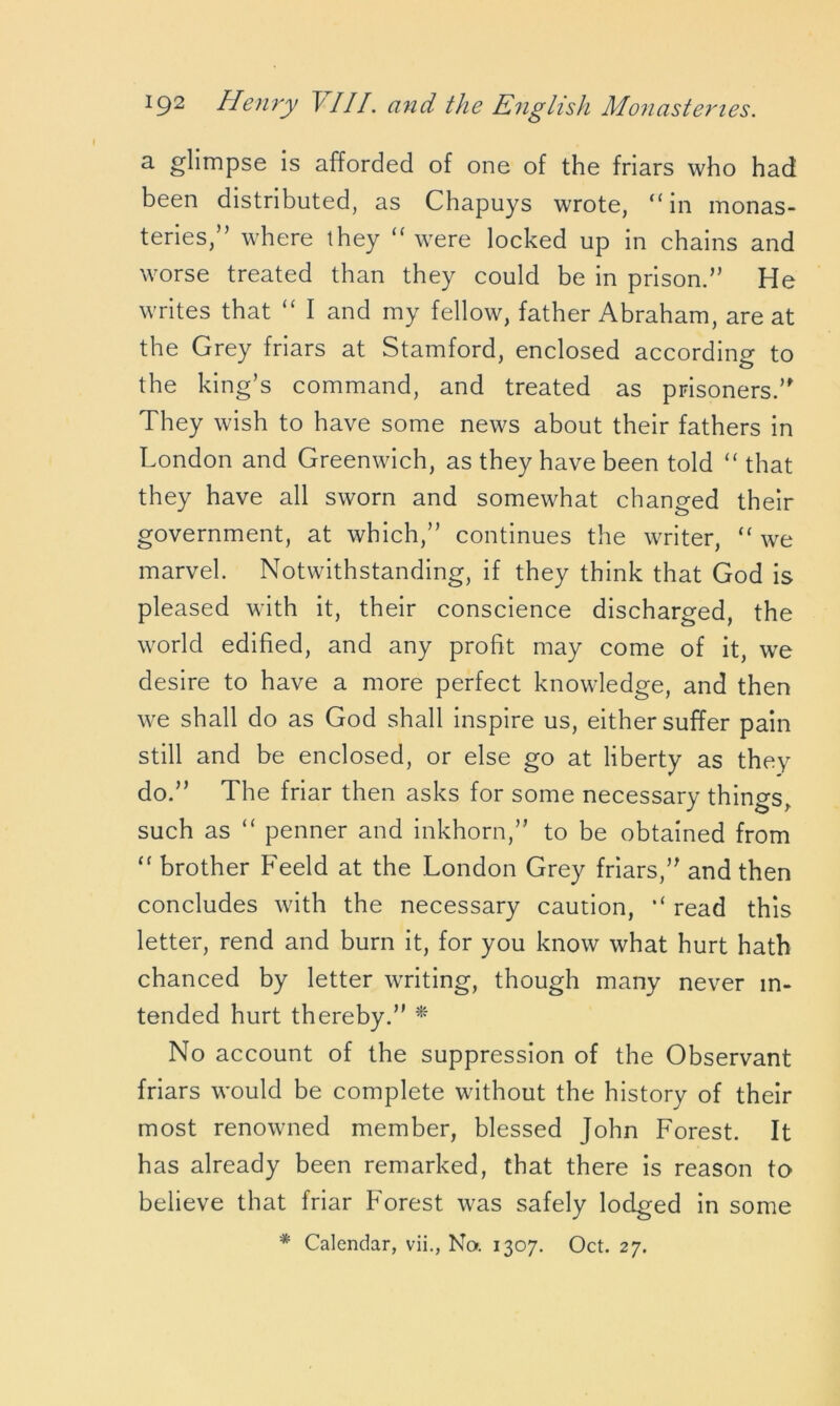 a. glimpse is afforded of one of the friars who had been distributed, as Chapuys wrote, “in monas- teries,” where they “ were locked up in chains and worse treated than they could be in prison.” He writes that “ I and my fellow, father Abraham, are at the Grey friars at Stamford, enclosed according to the king’s command, and treated as prisoners.” They wish to have some news about their fathers in London and Greenwich, as they have been told “ that they have all sworn and somewhat changed their government, at which,” continues the writer, “ we marvel. Notwithstanding, if they think that God is pleased with it, their conscience discharged, the world edified, and any profit may come of it, we desire to have a more perfect knowledge, and then we shall do as God shall inspire us, either suffer pain still and be enclosed, or else go at liberty as they do.” The friar then asks for some necessary things, such as “ penner and inkhorn,” to be obtained from “ brother Feeld at the London Grey friars,” and then concludes with the necessary caution, read this letter, rend and burn it, for you know what hurt hath chanced by letter writing, though many never in- tended hurt thereby.” * No account of the suppression of the Observant friars would be complete without the history of their most renowned member, blessed John Forest. It has already been remarked, that there is reason to believe that friar Forest was safely lodged in some * Calendar, vii., No. 1307. Oct. 27.