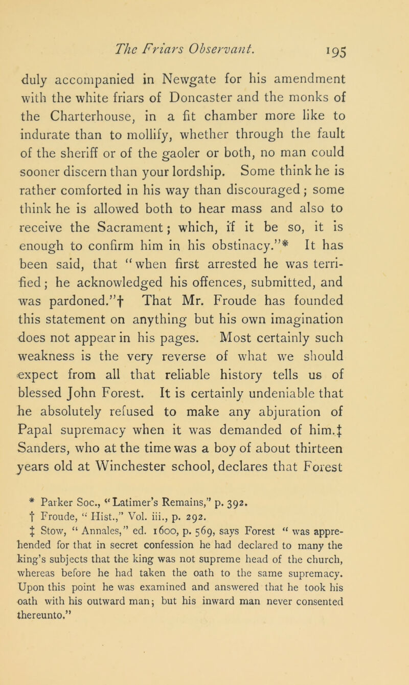 duly accompanied in Newgate for his amendment with the white friars of Doncaster and the monks of the Charterhouse, in a fit chamber more like to indurate than to mollify, whether through the fault of the sheriff or of the gaoler or both, no man could sooner discern than your lordship. Some think he is rather comforted in his way than discouraged; some think he is allowed both to hear mass and also to receive the Sacrament; which, if it be so, it is enough to confirm him in his obstinacy.”* It has been said, that “when first arrested he was terri- fied ; he acknowledged his offences, submitted, and was pardoned.”f That Mr. Froude has founded this statement on anything but his own imagination does not appear in his pages. Most certainly such weakness is the very reverse of what we should expect from all that reliable history tells us of blessed John Forest. It is certainly undeniable that he absolutely refused to make any abjuration of Papal supremacy when it was demanded of him.J Sanders, who at the time was a boy of about thirteen years old at Winchester school, declares that Forest * Parker Soc., i(Latimer’s Remains,” p. 392. t Froude, “ Hist.,” Vol. iii., p. 292. $ Stow, “ Annales,” ed. 1600, p. 569, says Forest “ was appre- hended for that in secret confession he had declared to many the king’s subjects that the king was not supreme head of the church, whereas before he had taken the oath to the same supremacy. Upon this point he was examined and answered that he took his oath with his outward man; but his inward man never consented thereunto.”