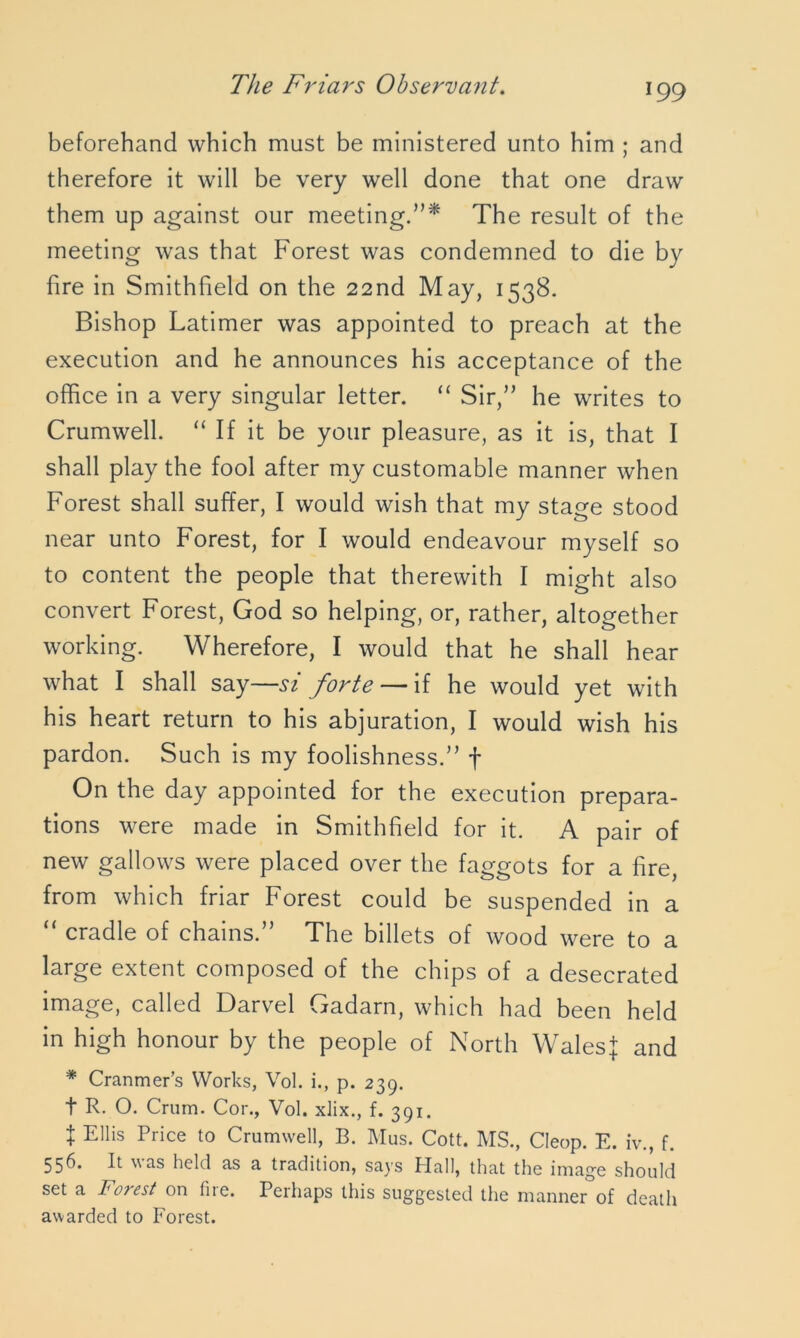 beforehand which must be ministered unto him ; and therefore it will be very well done that one draw them up against our meeting.”* The result of the meeting was that Forest was condemned to die by fire in Smithfield on the 22nd May, 1538. Bishop Latimer was appointed to preach at the execution and he announces his acceptance of the office in a very singular letter. “ Sir,” he writes to Crumwell. “ If it be your pleasure, as it is, that I shall play the fool after my customable manner when Forest shall suffer, I would wish that my stage stood near unto Forest, for I would endeavour myself so to content the people that therewith I might also convert Forest, God so helping, or, rather, altogether working. Wherefore, I would that he shall hear what I shall say—si forte — if he would yet with his heart return to his abjuration, I would wish his pardon. Such is my foolishness.” f On the day appointed for the execution prepara- tions were made in Smithfield for it. A pair of new gallows were placed over the faggots for a fire, from which friar Forest could be suspended in a “ cradle of chains.” The billets of wood were to a large extent composed of the chips of a desecrated image, called Darvel Gadarn, which had been held in high honour by the people of North WalesJ and * Cranmer’s Works, Vol. i., p. 239. t R. O. Crum. Cor., Vol. xlix., f. 391. t Ellis Price to Crumwell, B. Mus. Cott. MS., Cleop. E. iv., f. 556. It was held as a tradition, says Hall, that the image should set a Fo?est on liie. Perhaps this suggested the manner of death awarded to Forest.