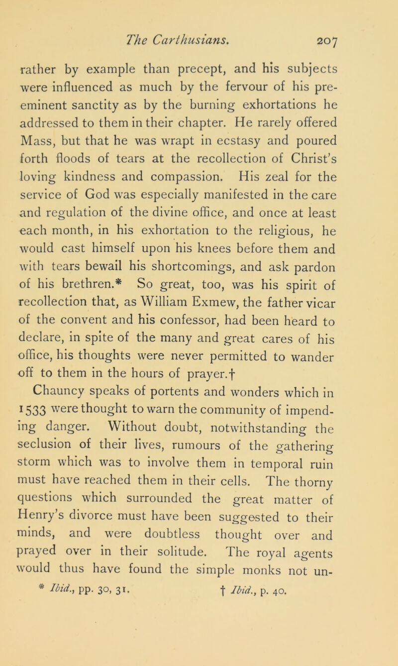 rather by example than precept, and his subjects were influenced as much by the fervour of his pre- eminent sanctity as by the burning exhortations he addressed to them in their chapter. He rarely offered Mass, but that he was wrapt in ecstasy and poured forth floods of tears at the recollection of Christ’s loving kindness and compassion. His zeal for the service of God was especially manifested in the care and regulation of the divine office, and once at least each month, in his exhortation to the religious, he would cast himself upon his knees before them and with tears bewail his shortcomings, and ask pardon of his brethren.* So great, too, was his spirit of recollection that, as William Exmew, the father vicar of the convent and his confessor, had been heard to declare, in spite of the many and great cares of his office, his thoughts were never permitted to wander off to them in the hours of prayer.f Chauncy speaks of portents and wonders which in 1533 were thought to warn the community of impend- ing danger. Without doubt, notwithstanding the seclusion of their lives, rumours of the gathering storm which was to involve them in temporal ruin must have reached them in their cells. The thorny questions which surrounded the great matter of Henry’s divorce must have been suggested to their minds, and were doubtless thought over and prayed over in their solitude. The royal agents would thus have found the simple monks not * Ibid., pp. 30, 31. f Ibid., p. 40. un-