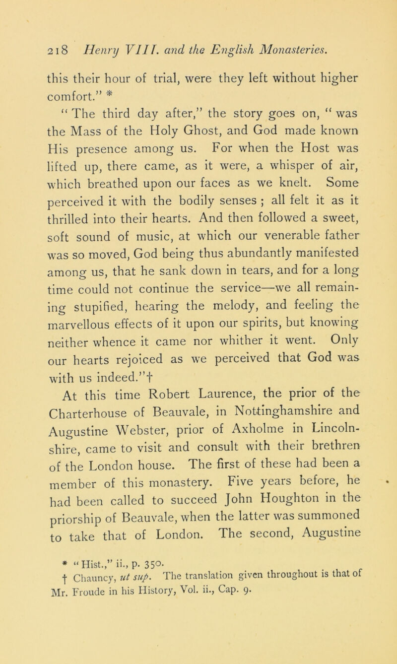 this their hour of trial, were they left without higher comfort.” * “ The third day after,” the story goes on, “ was the Mass of the Holy Ghost, and God made known His presence among us. For when the Host was lifted up, there came, as it were, a whisper of air, which breathed upon our faces as we knelt. Some perceived it with the bodily senses ; all felt it as it thrilled into their hearts. And then followed a sweet, soft sound of music, at which our venerable father was so moved, God being thus abundantly manifested among; us, that he sank down in tears, and for a long time could not continue the service—we all remain- ing stupified, hearing the melody, and feeling the marvellous effects of it upon our spirits, but knowing neither whence it came nor whither it went. Only our hearts rejoiced as we perceived that God was with us indeed.”f At this time Robert Laurence, the prior of the Charterhouse of Beauvale, in Nottinghamshire and Augustine Webster, prior of Axholme in Lincoln- shire, came to visit and consult with their brethren of the London house. The first of these had been a member of this monastery. Five years before, he had been called to succeed John Houghton in the priorship of Beauvale, when the latter was summoned to take that of London. The second, Augustine * “Hist.,” ii., p. 35°- t Chauncy, ut sup. The translation given throughout is that of Mr. Froude in his History, Vol. ii., Cap. 9.