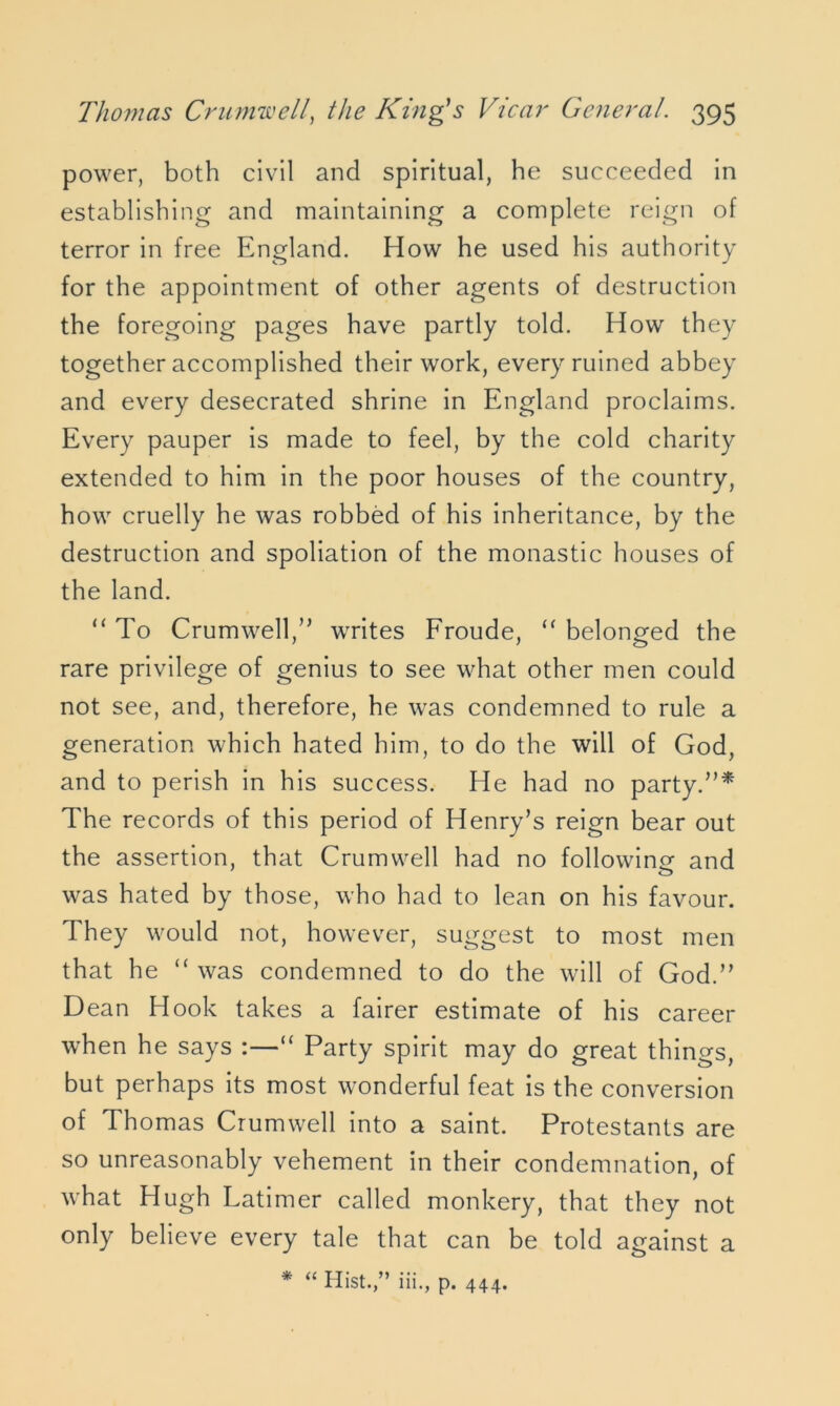 power, both civil and spiritual, he succeeded in establishing and maintaining a complete reign of terror in free England. How he used his authority for the appointment of other agents of destruction the foregoing pages have partly told. How th ey together accomplished their work, every ruined abbey and every desecrated shrine in England proclaims. Every pauper is made to feel, by the cold charity extended to him in the poor houses of the country, how cruelly he was robbed of his inheritance, by the destruction and spoliation of the monastic houses of the land. “ To Crumwell,” writes Froude, “ belonged the rare privilege of genius to see what other men could not see, and, therefore, he was condemned to rule a generation which hated him, to do the will of God, and to perish in his success. He had no party.”* The records of this period of Henry’s reign bear out the assertion, that Crumwell had no following and was hated by those, who had to lean on his favour. They would not, however, suggest to most men that he “ was condemned to do the will of God.” Dean Hook takes a fairer estimate of his career when he says :—“ Party spirit may do great things, but perhaps its most wonderful feat is the conversion of Thomas Crumwell into a saint. Protestants are so unreasonably vehement in their condemnation, of what Hugh Latimer called monkery, that they not only believe every tale that can be told against a * “ Hist.,” iii., p. 444.